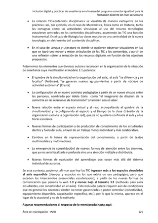 Inclusión digital y prácticas de enseñanza en el marco del programa conectar igualdad para la
formación docente de nivel secundario
Área de investigación - INFD 125
 La relación TIC-contenidos disciplinares se visualizó de manera excluyente en las
prácticas: así, por ejemplo, en el caso de Matemática, Física como en Historia, tanto
las consignas como las actividades vinculadas al uso del recurso tecnológico
estuvieron centradas en los contenidos disciplinares, asumiendo las TIC una función
instrumental. En el caso de Biología las clases mostraron una centralidad de la nueva
tecnología, en detrimento del contenido disciplinar.
 En el caso de Lengua y Literatura es donde se pudieron observar situaciones en las
que se logró una mayor y mejor articulación de las TIC a los contenidos, a partir de
una reflexión sobre la selección de los recursos digitales en función de los objetivos
propuestos.
Retomemos los elementos que diversos autores reconocen en la organización de la situación
de enseñanza cuya modificación el modelo 1:1 potencia:
 El quiebre de la simultaneidad en la organización del aula; el aula “se diferencia y se
localiza” (Feldman), “se generan nuevos agrupamientos a partir de núcleos de
actividad autónoma” (Cresta)
 La configuración de un nuevo contrato pedagógico a partir de un nuevo vínculo entre
las personas, nombrado por Adela Coria como “el imaginario de dilución de la
asimetría en las relaciones de transmisión” y también con el saber.
 Nueva relación entre el espacio virtual y el real, acompañando el quiebre de la
simultaneidad y reconfigurando el espacio y el tiempo de la clase (tránsito de la
organización radial a la organización red), que ya no quedaría confinada al aula y a las
horas escolares.
 Nuevas formas de participación y de producción de conocimiento de los estudiantes
dentro y fuera del aula, a favor de un trabajo menos individual y más colaborativo.
 Cambios en la forma de representación del conocimiento, a partir de textos
multimodales y multimediales.
 La emergencia (o consolidación) de nuevas formas de atención entre los alumnos,
que ya no sería focalizada y profunda sino una atención múltiple y distribuida.
 Nuevas formas de evaluación del aprendizaje que vayan más allá del sistema
individual de autorías.
En este contexto, podemos afirmar que hoy las TIC ingresan más a los espacios vinculados
al aula expandida (tiempos y espacios en los que existe un uso pedagógico, pero que
exceden los intercambios presenciales escolarizados), a partir de las nuevas formas de
comunicación que permite la web 2.0 y menos bajo el formato 1:1 (netbooks para cada
estudiantes, con conectividad en el aula). Esta inclusión parece requerir aún de condiciones
que en general los docentes sienten no tener garantizadas o poder controlar (conectividad,
equipamiento disponible, capacitación específica, etc.); por lo que la misma, aparece en el
lugar de lo ocasional y no de lo rutinario.
Algunas recomendaciones al respecto de lo mencionado hasta aquí:
 