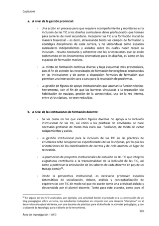 Capítulo 6
126
Área de Investigación - INFD
a. A nivel de la gestión provincial:
- Una acción en proceso pero que requiere acompañamiento y monitoreo es la
inclusión de las TIC a los diseños curriculares delos profesorados que forman
para carreras de nivel secundario. Incorporar las TIC a la formación inicial de
manera trasversal – es decir, atravesando todos los campos de formación y
abordajes disciplinares de cada carrera, y no ubicándolas como espacios
curriculares independientes y aislados sobre los cuales hacer recaer su
inclusión - resulta necesario y coherente con las orientaciones que se están
sosteniendo en los lineamientos orientativos para los diseños, así como en los
espacios de formación masivos.
- La oferta de formación continua diversa y bajo esquemas más presenciales,
con el fin de atender las necesidades de formación heterogéneas reconocidas
en las instituciones y de poner a disposición formatos de formación que
permitan una interacción cara a cara para la resolución de problemas.
- La gestión de figuras de apoyo institucionales que asuman la función técnico-
herramental, con el fin de que las barreras vinculadas a la reparación y/o
habilitación de equipos, gestión de la conectividad, uso de la red interna,
entre otros tópicos, se vean reducidas.
b. A nivel de las instituciones de formación docente:
- En los casos en los que existen figuras diversas de apoyo a la inclusión
institucional de las TIC, así como a las prácticas de enseñanza, se hace
necesario gestionar de modo más claro sus funciones, de modo de evitar
solapamientos y vacíos.
- La gestión institucional para la inclusión de las TIC en las prácticas de
enseñanza debe recuperar las especificidades de las disciplinas, por lo que las
orientaciones de los coordinadores de carrera y de ciclo asumen un lugar de
relevancia.
- La promoción de proyectos institucionales de inclusión de las TIC que integren
asignaturas contribuiría a la transversalidad de la inclusión de las TIC, así
como a potenciar la articulación de los saberes de cada docente en pos de un
trabajo común59.
- Desde la perspectiva institucional, es necesario promover espacios
sistemáticos de socialización, debate, análisis y conceptualización de
experiencias con TIC de modo tal que no quede como una actividad aislada y
desconocida por el plantel docente. Tanto para este aspecto, como para el
59 En alguno de los ISFD analizados, por ejemplo, una actividad donde el producto era la construcción de un
blog pedagógico sobre un tema, los estudiantes trabajaban en conjunto con una docente “disciplinar” en el
desarrollo conceptual del tema, con una docente de prácticas para el diseño de la actividad pedagógica, y con
la docente de tecnología para el diseño de la herramienta.
 
