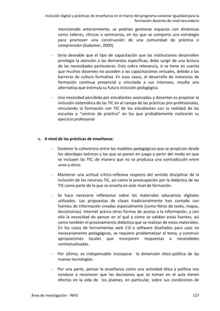 Inclusión digital y prácticas de enseñanza en el marco del programa conectar igualdad para la
formación docente de nivel secundario
Área de investigación - INFD 127
mencionado anteriormente, se podrían gestionar espacios con dinámicas
como talleres, clínicas o seminarios, en los que se comparta una estrategia
para promover una construcción de una comunidad de práctica o
comprensión (Gadamer, 2009).
- Sería deseable que el tipo de capacitación que las instituciones desarrollen
privilegie la atención a las demandas específicas; debe surgir de una lectura
de las necesidades particulares. Esto cobra relevancia, si se tiene en cuenta
que muchos docentes no acceden a las capacitaciones virtuales, debido a las
barreras de cultura formativa. En esos casos, el desarrollo de instancias de
formación continua presencial y vinculada a sus intereses, resulta una
alternativa que estimula su futura inclusión pedagógica.
- Una necesidad percibida por estudiantes avanzados y docentes es propiciar la
inclusión sistemática de las TIC en el campo de las prácticas pre-profesionales,
vinculando la formación con TIC de los estudiantes con la realidad de las
escuelas o “centros de práctica” en los que probablemente realizarán su
ejercicio profesional
c. A nivel de las prácticas de enseñanza:
- Sostener la coherencia entre los modelos pedagógicos que se propician desde
los abordajes teóricos y los que se ponen en juego a partir del modo en que
se incluyen las TIC; de manera que no se produzca una contradicción entre
unos y otros.
- Mantener una actitud crítico-reflexiva respecto del sentido disciplinar de la
inclusión de los recursos TIC, así como la preocupación por la didáctica de las
TIC como parte de lo que se enseña en este nivel de formación.
- Se hace necesario reflexionar sobre los materiales educativos digitales
utilizados. Las propuestas de clases tradicionalmente han contado con
fuentes de información creadas especialmente (como libros de texto, mapas,
diccionarios). Internet acerca otras formas de acceso a la información, y con
ello la necesidad de pensar en el qué y cómo se validan estas fuentes, así
como también el procesamiento didáctico que se realizan de estos materiales.
En los casos de herramientas web 2.0 o software diseñados para usos no
necesariamente pedagógicos, se requiere problematizar el tema, y construir
apropiaciones locales que incorporen respuestas a necesidades
contextualizadas.
- Por último, es indispensable incorporar la dimensión ético-política de las
nuevas tecnologías.
- Por una parte, pensar la enseñanza como una actividad ética y política nos
conduce a reconocer que las decisiones que se toman en el aula tienen
efectos en la vida de los jóvenes, en particular, sobre sus condiciones de
 