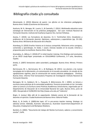 Inclusión digital y prácticas de enseñanza en el marco del programa conectar igualdad para la
formación docente de nivel secundario
Área de investigación - INFD 129
Bibliografía citada y/o consultada
Abramowski, A. (2010) Maneras de querer. Los afectos en las relaciones pedagógicas.
Buenos Aires: Paidós (Cuestiones de Educación)
Aceituno, M. R., Benegas, M., Lucero, S., & Caamaño, C. (2011). Multimedia educativa como
estrategia de intervención en las prácticas pedagógicas. San Juan: Instituto Nacional de
Formación Docente. Instituto de Enseñanza Superior Dra. Carmen Peñaloza.
Acosta, F. (2010). Los formadores de docentes. En E. TentiFanfani (Ed.), Estudiantes y
profesores de la formación docente: Opiniones, valoraciones y expectativas (pp. 35-118).
Buenos Aires: Ministerio de Educación de la Nación.
Aisenberg, B. (2010) Enseñar historia en la lectura compartida. Relaciones entre consignas,
contenidos y aprendizajes. En Siede, I. (coor). Ciencias Sociales en la escuela. Criterios y
propuestas para la enseñanza. Buenos Aires: Aique.
Ananiadou, K., &Rizza, C. (2010).ICT in initial teacher training: First findings and conclusions
of an OECD study.Paper presentado en EDULEARN10 Conference, 5-7 Julio, Barcelona,
España.
Antelo, E. (2007) Variaciones sobre autoridad y pedagogía. Buenos Aires: Mimeo. Primera
parte.
Barrionuevo, M. L., Barrionuevo, M. J., & Rodríguez, M. (2011). Los jóvenes y las nuevas
tecnologías de la información y la comunicación en la escuela secundaria. Un estudio de las
significaciones vigentes, para la construcción de nuevas prácticas pedagógicas. Chivilcoy,
Buenos Aires. Informe Final Convocatoria Proyectos de Investigación Instituto Nacional de
Formación Docente.
Benvegnú, M. A., Galaburri, M. L., Pasquale, R. &Dorronzoro, M. I. (2001). La lectura y
escritura como prácticas de la comunidad académica. Ponencia presentada en las I Jornadas
sobre La Lectura y la Escritura como Prácticas Académicas Universitarias, organizadas por el
Departamento de Educación de la Universidad Nacional de Luján, Buenos Aires, junio de
2001. Recuperado el 15/06/2013 de http://www.unlu.edu.ar/~redecom/
Birgin, A. (comp.) Más allá de la capacitación. Debates acerca de la formación de los
docentes en ejercicio. Ciudad Autónoma de Buenos Aires: Editorial Paidós.
Black, G., & Smith, K. (2009).Hot topic: ICT in pre-service teacher training. Strategic ict
advisory service. Adelaide, Australia: education.au. Australian Government.Department of
Education, Employment and Workplace Relations.
Bombini, G. (2002). “Documento de trabajo del Núcleo Currículum, saberes y conocimiento
escolar”, CePA.
 