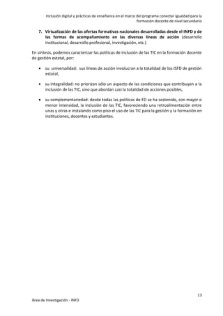 Inclusión digital y prácticas de enseñanza en el marco del programa conectar igualdad para la
formación docente de nivel secundario
13
Área de Investigación - INFD
7. Virtualización de las ofertas formativas nacionales desarrolladas desde el INFD y de
las formas de acompañamiento en las diversas líneas de acción (desarrollo
institucional, desarrollo profesional, investigación, etc.)
En síntesis, podemos caracterizar las políticas de inclusión de las TIC en la formación docente
de gestión estatal, por:
 su universalidad: sus líneas de acción involucran a la totalidad de los ISFD de gestión
estatal,
 su integralidad: no priorizan sólo un aspecto de las condiciones que contribuyen a la
inclusión de las TIC, sino que abordan casi la totalidad de acciones posibles,
 su complementariedad: desde todas las políticas de FD se ha sostenido, con mayor o
menor intensidad, la inclusión de las TIC, favoreciendo una retroalimentación entre
unas y otras e instalando como piso el uso de las TIC para la gestión y la formación en
instituciones, docentes y estudiantes.
 