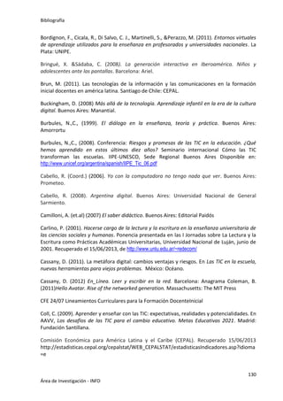 Bibliografía
130
Área de Investigación - INFD
Bordignon, F., Cicala, R., Di Salvo, C. J., Martinelli, S., &Perazzo, M. (2011). Entornos virtuales
de aprendizaje utilizados para la enseñanza en profesorados y universidades nacionales. La
Plata: UNIPE.
Bringué, X. &Sádaba, C. (2008). La generación interactiva en Iberoamérica. Niños y
adolescentes ante las pantallas. Barcelona: Ariel.
Brun, M. (2011). Las tecnologías de la información y las comunicaciones en la formación
inicial docentes en américa latina. Santiago de Chile: CEPAL.
Buckingham, D. (2008) Más allá de la tecnología. Aprendizaje infantil en la era de la cultura
digital. Buenos Aires: Manantial.
Burbules, N.,C., (1999). El diálogo en la enseñanza, teoría y práctica. Buenos Aires:
Amorrortu
Burbules, N.,C., (2008). Conferencia: Riesgos y promesas de las TIC en la educación. ¿Qué
hemos aprendido en estos últimos diez años? Seminario internacional Cómo las TIC
transforman las escuelas. IIPE-UNESCO, Sede Regional Buenos Aires Disponible en:
http://www.unicef.org/argentina/spanish/IIPE_Tic_06.pdf
Cabello, R. (Coord.) (2006). Yo con la computadora no tengo nada que ver. Buenos Aires:
Prometeo.
Cabello, R. (2008). Argentina digital. Buenos Aires: Universidad Nacional de General
Sarmiento.
Camilloni, A. (et.al) (2007) El saber didáctico. Buenos Aires: Editorial Paidós
Carlino, P. (2001). Hacerse cargo de la lectura y la escritura en la enseñanza universitaria de
las ciencias sociales y humanas. Ponencia presentada en las I Jornadas sobre La Lectura y la
Escritura como Prácticas Académicas Universitarias, Universidad Nacional de Luján, junio de
2001. Recuperado el 15/06/2013, de http://www.unlu.edu.ar/~redecom/
Cassany, D. (2011). La metáfora digital: cambios ventajas y riesgos. En Las TIC en la escuela,
nuevas herramientas para viejos problemas. México: Océano.
Cassany, D. (2012) En_Línea. Leer y escribir en la red. Barcelona: Anagrama Coleman, B.
(2011)Hello Avatar. Rise of the networked generation. Massachusetts: The MIT Press
CFE 24/07 Lineamientos Curriculares para la Formación DocenteInicial
Coll, C. (2009). Aprender y enseñar con las TIC: expectativas, realidades y potencialidades. En
AAVV, Los desafíos de las TIC para el cambio educativo. Metas Educativas 2021. Madrid:
Fundación Santillana.
Comisión Económica para América Latina y el Caribe (CEPAL). Recuperado 15/06/2013
http://estadisticas.cepal.org/cepalstat/WEB_CEPALSTAT/estadisticasIndicadores.asp?idioma
=e
 