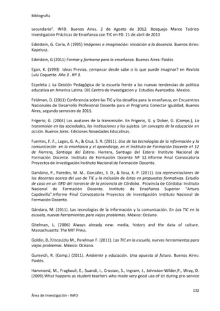 Bibliografía
132
Área de Investigación - INFD
secundario”. INFD. Buenos Aires. 2 de Agosto de 2012. Bosquejo Marco Teórico
Investigación Prácticas de Enseñanza con TIC en FD. 21 de abril de 2013
Edelstein, G. Coria, A (1995) Imágenes e imaginación: iniciación a la docencia. Buenos Aires:
Kapelusz.
Edelstein, G (2011) Formar y formarse para la enseñanza. Buenos Aires: Paidós
Egan, K. (1993) Ideas Previas, ¿empezar desde sabe o lo que puede imaginar? en Revista
Lulú Coquette. Año 3 . Nº 3.
Ezpeleta J. La Gestión Pedagógica de la escuela frente a las nuevas tendencias de política
educativa en America Latina. DIE Centro de Investigacion y Estudios Avanzados. Mexico.
Feldman, D. (2011) Conferencia sobre las TIC y los desafíos para la enseñanza, en Encuentros
Nacionales de Desarrollo Profesional Docente para el Programa Conectar Igualdad, Buenos
Aires, segundo semestre de 2011.
Frigerio, G. (2004) Los avatares de la transmisión. En Frigerio, G. y Dicker, G. (Comps.), La
transmisión en las sociedades, las instituciones y los sujetos. Un concepto de la educación en
acción. Buenos Aires: Ediciones Novedades Educativas.
Fuentes, F. F., Lagos, G. A., & Cruz, S. R. (2011). Uso de las tecnologías de la información y la
comunicación en la enseñanza y el aprendizaje, en el Instituto de Formación Docente nº 12
de Herrera, Santiago del Estero. Herrera, Santiago del Estero: Instituto Nacional de
Formación Docente. Instituto de Formación Docente Nº 12.Informe Final Convocatoria
Proyectos de Investigación Instituto Nacional de Formación Docente.
Gambino, P., Paredes, M. M., González, S. D., & Sosa, K. P. (2011). Las representaciones de
los docentes acerca del uso de TIC y la inclusión de éstas en propuestas formativas. Estudio
de caso en un ISFD del noroeste de la provincia de Córdoba. Provincia de Córdoba: Instituto
Nacional de Formación Docente. Instituto de Enseñanza Superior "Arturo
Capdevilla".Informe Final Convocatoria Proyectos de Investigación Instituto Nacional de
Formación Docente.
Gándara, M. (2011). Las tecnologías de la información y la comunicación. En Las TIC en la
escuela, nuevas herramientas para viejos problemas. México: Océano.
Gitelman, L. (2006) Always already new: media, history and the data of culture.
Massachusetts: The MIT Press.
Goldín, D. Kriscautzky M., Perelman F. (2011). Las TIC en la escuela, nuevas herramientas para
viejos problemas. México: Océano.
Gurevich, R. (Comp.) (2011). Ambiente y educación. Una apuesta al futuro. Buenos Aires:
Paidós.
Hammond, M., Fragkouli, E., Suandi, I., Crosson, S., Ingram, J., Johnston-Wilder,P., Wray, D.
(2009).What happens as student teachers who made very good use of ict during pre-service
 