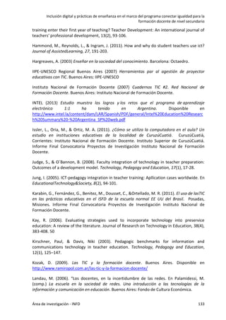 Inclusión digital y prácticas de enseñanza en el marco del programa conectar igualdad para la
formación docente de nivel secundario
Área de investigación - INFD 133
training enter their first year of teaching? Teacher Development: An international journal of
teachers' professional development, 13(2), 93-106.
Hammond, M., Reynolds, L., & Ingram, J. (2011). How and why do student teachers use ict?
Journal of AssistedLearning, 27, 191-203.
Hargreaves, A. (2003) Enseñar en la sociedad del conocimiento. Barcelona: Octaedro.
IIPE-UNESCO Regional Buenos Aires (2007) Herramientas par al agestión de proyector
educativos con TIC. Buenos Aires: IIPE-UNESCO
Instituto Nacional de Formación Docente (2007) Cuadernos TIC #2. Red Nacional de
Formación Docente. Buenos Aires: Instituto Nacional de Formación Docente.
INTEL (2013) Estudio muestra los logros y los retos que el programa de aprendizaje
electrónico 1:1 ha tenido en Argentina. Disponible en
http://www.intel.la/content/dam/LAR/Spanish/PDF/general/Intel%20Education%20Researc
h%20Summary%20-%20Argentina_SP%20web.pdf
Issler, L., Oria, M., & Ortiz, M. A. (2011). ¿Cómo se utiliza la computadora en el aula? Un
estudio en instituciones educativas de la localidad de CuruzúCuatiá. CuruzúCuatiá,
Corrientes: Instituto Nacional de Formación Docente. Instituto Superior de CuruzúCuatiá.
Informe Final Convocatoria Proyectos de Investigación Instituto Nacional de Formación
Docente.
Judge, S., & O`Bannon, B. (2008). Faculty integration of technology in teacher preparation:
Outcomes of a development model. Technology, Pedagogy and Education, 17(1), 17-28.
Jung, I. (2005). ICT-pedagogy integration in teacher training: Apllication cases worldwide. En
EducationalTechnology&Society, 8(2), 94-101.
Karabin, G., Fernández, G., Benitez, M., Dousset, C., &Ortellado, M. R. (2011). El uso de lasTIC
en las prácticas educativas en el ISFD de la escuela normal EE UU del Brasil. Posadas,
Misiones. Informe Final Convocatoria Proyectos de Investigación Instituto Nacional de
Formación Docente.
Kay, R. (2006). Evaluating strategies used to incorporate technology into preservice
education: A review of the literature. Journal of Research on Technology in Education, 38(4),
383-408. 50
Kirschner, Paul, & Davis, Niki (2003). Pedagogic benchmarks for information and
communications technology in teacher education. Technology, Pedagogy and Education,
12(1), 125–147.
Kozak, D. (2009). Las TIC y la formación docente. Buenos Aires. Disponible en
http://www.ramiropol.com.ar/las-tic-y-la-formacion-docente/
Landau, M. (2006). “Los docentes, en la incertidumbre de las redes. En Palamidessi, M.
(comp.) La escuela en la sociedad de redes. Una introducción a las tecnologías de la
información y comunicación en educación. Buenos Aires: Fondo de Cultura Económica.
 