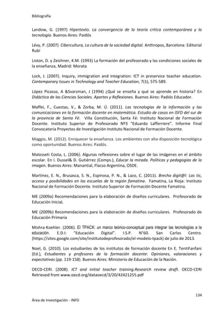 Bibliografía
134
Área de Investigación - INFD
Landow, G. (1997) Hipertexto. La convergencia de la teoría crítica contemporánea y la
tecnología. Buenos Aires: Paidós
Lévy, P. (2007) Cibercultura, La cultura de la sociedad digital. Anthropos, Barcelona: Editorial
Rubí
Liston, D. y Zeichner, K.M. (1993) La formación del profesorado y las condiciones sociales de
la enseñanza, Madrid: Morata
Lock, J. (2007). Inquiry, immigration and integration: ICT in preservice teacher education.
Contemporary Issues in Technology and Teacher Education, 7(1), 575-589.
López Picasso, A &Svarzman, J (1994) ¿Qué se enseña y qué se aprende en historia? En
Didáctica de las Ciencias Sociales. Aportes y Reflexiones. Buenos Aires: Padiós Educador.
Maffei, F., Cuestas, V., & Zorba, M. Ú. (2011). Las tecnologías de la información y las
comunicaciones en la formación docente en matemática. Estudio de casos en ISFD del sur de
la provincia de Santa Fé. Villa Constitución, Santa Fé: Instituto Nacional de Formación
Docente. Instituto Superior de Profesorado Nº3 “Eduardo Lafferriere”. Informe Final
Convocatoria Proyectos de Investigación Instituto Nacional de Formación Docente.
Maggio, M. (2012). Enriquecer la enseñanza. Los ambientes con alta disposición tecnológica
como oportunidad. Buenos Aires: Paidós.
Malosseti Costa, L. (2006). Algunas reflexiones sobre el lugar de las imágenes en el ámbito
escolar. En I. Dussel& D. Gutiérrez (Comps.), Educar la mirada. Políticas y pedagogías de la
imagen. Buenos Aires: Manantial, Flacso Argentina, OSDE.
Martínez, E. N., Brusasca, S. N., Espinosa, P. N., & Lazo, C. (2011). Brecha digit@l: Las tic,
acceso y posibilidades en las escuelas de la región famatina. Famatina, La Rioja: Instituto
Nacional de Formación Docente. Instituto Superior de Formación Docente Famatina.
ME (2009a) Recomendaciones para la elaboración de diseños curriculares. Profesorado de
Educación IniciaL
ME (2009b) Recomendaciones para la elaboración de diseños curriculares. Profesorado de
Educación Primaria
Mishra-Koehler. (2006). El TPACK: un marco teórico-conceptual para integrar las tecnologías a la
educación. E.D.I: "Educación Digital”. I.S.P. N°60. San Carlos Centro.
(https://sites.google.com/site/institutodeprofesorado/el-modelo-tpack) de julio de 2013.
Noel, G. (2010). Los estudiantes de los institutos de formación docente En E. TentiFanfani
(Ed.), Estudiantes y profesores de la formación docente: Opiniones, valoraciones y
expectativas (pp. 119-158). Buenos Aires: Ministerio de Educación de la Nación.
OECD-CERI. (2008). ICT and initial teacher training.Research review draft. OECD-CERI
Retrieved from www.oecd.org/dataoecd/3/20/42421255.pdf
 