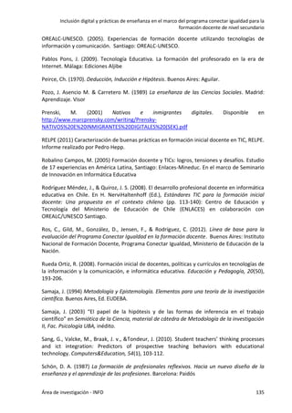 Inclusión digital y prácticas de enseñanza en el marco del programa conectar igualdad para la
formación docente de nivel secundario
Área de investigación - INFD 135
OREALC-UNESCO. (2005). Experiencias de formación docente utilizando tecnologías de
información y comunicación. Santiago: OREALC-UNESCO.
Pablos Pons, J. (2009). Tecnología Educativa. La formación del profesorado en la era de
Internet. Málaga: Ediciones Aljibe
Peirce, Ch. (1970). Deducción, Inducción e Hipótesis. Buenos Aires: Aguilar.
Pozo, J. Asencio M. & Carretero M. (1989) La enseñanza de las Ciencias Sociales. Madrid:
Aprendizaje. Visor
Prenski, M. (2001) Nativos e inmigrantes digitales. Disponible en
http://www.marcprensky.com/writing/Prensky-
NATIVOS%20E%20INMIGRANTES%20DIGITALES%20(SEK).pdf
RELPE (2011) Caracterización de buenas prácticas en formación inicial docente en TIC, RELPE.
Informe realizado por Pedro Hepp.
Robalino Campos, M. (2005) Formación docente y TICs: logros, tensiones y desafíos. Estudio
de 17 experiencias en América Latina, Santiago: Enlaces-Mineduc. En el marco de Seminario
de Innovación en Informática Educativa
Rodríguez Méndez, J., & Quiroz, J. S. (2008). El desarrollo profesional docente en informática
educativa en Chile. En H. NerviHaltenhoff (Ed.), Estándares TIC para la formación inicial
docente: Una propuesta en el contexto chileno (pp. 113-140): Centro de Educación y
Tecnología del Ministerio de Educación de Chile (ENLACES) en colaboración con
OREALC/UNESCO Santiago.
Ros, C., Gild, M., González, D., Jensen, F., & Rodríguez, C. (2012). Línea de base para la
evaluación del Programa Conectar Igualdad en la formación docente. Buenos Aires: Instituto
Nacional de Formación Docente, Programa Conectar Igualdad, Ministerio de Educación de la
Nación.
Rueda Ortiz, R. (2008). Formación inicial de docentes, políticas y currículos en tecnologías de
la información y la comunicación, e informática educativa. Educación y Pedagogía, 20(50),
193-206.
Samaja, J. (1994) Metodología y Epistemología. Elementos para una teoría de la investigación
científica. Buenos Aires, Ed. EUDEBA.
Samaja, J. (2003) “El papel de la hipótesis y de las formas de inferencia en el trabajo
científico” en Semiótica de la Ciencia, material de cátedra de Metodología de la investigación
II, Fac. Psicología UBA, inédito.
Sang, G., Valcke, M., Braak, J. v., &Tondeur, J. (2010). Student teachers’ thinking processes
and ict integration: Predictors of prospective teaching behaviors with educational
technology. Computers&Education, 54(1), 103-112.
Schön, D. A. (1987) La formación de profesionales reflexivos. Hacia un nuevo diseño de la
enseñanza y el aprendizaje de las profesiones. Barcelona: Paidós
 