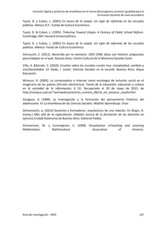 Inclusión digital y prácticas de enseñanza en el marco del programa conectar igualdad para la
formación docente de nivel secundario
Área de investigación - INFD 137
Tyack, D. y Cuban, L. (2001) En busca de la utopía. Un siglo de reformas en las escuelas
públicas. México D.F.: Fondo de Cultura Económica.
Tyack, D. & Cuban, L. (1995). Tinkering Toward Utopia: A Century of Public School Reform.
Cambridge, MA: Harvard UniversityPress.
Tyack, D. y Cuban, L. (2001) En busca de la utopía. Un siglo de reformas de las escuelas
públicas. México: Fondo de Cultura Económica.
Vannucchi, E. (2011). Recorrido por la memoria: 1955-1990: fotos con historia: propuestas
para trabajar en el aula. Buenos Aires: Centro Cultural de la Memoria Haroldo Conti.
Villa, A. &Zenobi, V. (2010). Enseñar sobre los mundos rurales hoy: complejidad, cambios y
simultaneidades. En Siede, I. (coor). Ciencias Sociales en la escuela. Buenos Aires: Aique
Educación.
Winocur, R. (2005). La computadora e Internet como estrategia de inclusión social en el
imaginario de los pobres [Versión electrónica]. Teoría de la educación: educación y cultura
en la sociedad de la información, 6 (1). Recuperado el 20 de mayo de 2013, de
http://campus.usal.es/~teoriaeducacion/rev_numero_06/n6_art_winocur_rosalia.htm
Zaragoza, G (1989). La investigación y la formación del pensamiento histórico del
adolescente. En La enseñanza de las Ciencias Sociales. Madrid: Aprendizaje. Visor.
Zelmanovich, p. (2012) Docentes y formadores: arquitectura de una relación. En Birgin, A.
(comp.) Más allá de la capacitación. Debates acerca de la formación de los docentes en
ejercicio.Ciudad Autónoma de Buenos Aires: Editorial Paidós.
Zimmerman, W. y Cunningham, S. (1990) Visualization inTeaching and Learning
Mathematics. Mathematical Association of America.
 