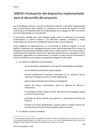 Anexo I
138
Área de Investigación - INFD
ANEXO I-Evaluación del dispositivo implementado
para el desarrollo del proyecto.
Con la finalidad de conocer y evaluar las diferentes instancias y decisiones implementadas
para el desarrollo de este proyecto, se confección una encuesta de opinión en forma
anónima que fue distribuida entre los 20 participantes de los equipos de ISFD en el último
encuentro desarrollado en el mes de Abril.
El instrumento utilizado tuvo como objetivo indagar entre los miembros de los equipos
jurisdiccionales la opinión respecto a los diferentes aspectos, momentos y etapas
involucradas en el proceso de investigación llevado a cabo en forma conjunta.
Como indagación de índole general y a la vez personal, se preguntó respecto a lo que
significó la experiencia de investigación llevada a cabo, cuán enriquecedora fue la misma. La
totalidad de los participantes (20/20) considera que la experiencia fue “muy enriquecedora”,
justificando dicha respuesta a través de las siguientes argumentaciones realizadas en forma
espontánea, organizadas en tres dimensiones: en relación a la obtención de conocimiento, a
la práctica cotidiana y con respecto al equipo de investigación conformado61:
 En relación a la obtención de conocimiento:
- por el intercambio interdisciplinar y los aspectos metodológicos aprendidos
- por la importante actividad de campo realizada
- permitió problematizar situaciones observadas en las prácticas, pensar,
reflexionar al respecto y poner en tensión ideas previas
- desde el aporte obtenido de formación en investigación
- ampliar los propios conocimientos sobre los espacios de práctica e
instituciones
- la participación desde la propia “cocina” del proceso de investigación, desde
le comienzo hasta el final
- prendizaje de ciertos aspectos que aportan a la rigurosidad del proceso de
escritura
- permitió una mirada sistematizada y objetiva sobre la relación práctica-TIC,
ya que hasta el momento de la investigación sólo era intuitiva.
 En relación a la práctica cotidiana:
61 Las respuestas analizadas fueron agrupadas de acuerdo al nivel de coincidencia de las mismas, por lo cual,
una respuesta puede equivaler a más de un caso, y a su vez, una misma respuesta puede incluir más de una
categoría. Existen además casos en que los respondentes omitieron su opinión.
 