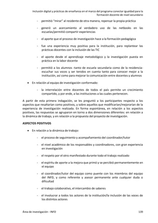 Inclusión digital y prácticas de enseñanza en el marco del programa conectar igualdad para la
formación docente de nivel secundario
Área de investigación - INFD 139
- permitió “mirar” al residente de otra manera, repensar la propia práctica
- generó un acercamiento al verdadero uso de las netbooks en las
escuelas/permitió compartir experiencias
- el aporte que el proceso de investigación hace a la formación pedagógica
- fue una experiencia muy positiva para la institución, para replantear las
prácticas docentes con la inclusión de las TIC
- el aporte desde el aprendizaje metodológico y la investigación puesta en
práctica en la labor docente
- permitió a los alumnos -tanto de escuela secundaria como de la residencia-
escuchar sus voces y ser tenidos en cuenta tanto para conocer mejor a la
institución, así como para mejorar la comunicación entre docentes y alumnos
 En relación al equipo de investigación conformado:
- la interrelación entre docentes de todos el país permite un crecimiento
compartido, y por ende, a las instituciones a las cuales pertenecen.
A partir de esta primera indagación, se les preguntó a los participantes respecto a los
aspectos que resaltarían como positivos, y sobre aquellos que modificarían/mejorarían de la
experiencia de investigación realizada. En forma espontánea, en relación a los aspectos
positivos, las respuestas se agruparon en torno a dos dimensiones diferentes: en relación a
la dinámica de trabajo, y en relación a la propuesta del proyecto de investigación.
ASPECTOS POSITIVOS
 En relación a la dinámica de trabajo:
- el proceso de seguimiento y acompañamiento del coordinador/tutor
- el nivel académico de los responsables y coordinadores, con gran experiencia
en investigación
- el respeto por el otro manifestado durante todo el trabajo realizado
- el espíritu de aporte a la mejora que primó y se percibió permanentemente en
el equipo
- el coordinador/tutor del equipo como puente con los miembros del equipo
del INFD, y como referente y asesor permanente ante cualquier duda o
dificultad
- el trabajo colaborativo, el intercambio de saberes
- el involucrar a todos los actores de la institución/la inclusión de las voces de
los distintos actores
 