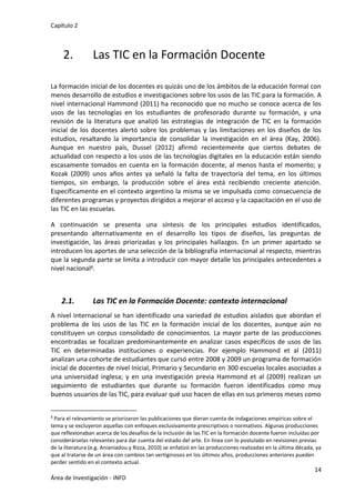 Capítulo 2
14
Área de Investigación - INFD
2. Las TIC en la Formación Docente
La formación inicial de los docentes es quizás uno de los ámbitos de la educación formal con
menos desarrollo de estudios e investigaciones sobre los usos de las TIC para la formación. A
nivel internacional Hammond (2011) ha reconocido que no mucho se conoce acerca de los
usos de las tecnologías en los estudiantes de profesorado durante su formación, y una
revisión de la literatura que analizó las estrategias de integración de TIC en la formación
inicial de los docentes alertó sobre los problemas y las limitaciones en los diseños de los
estudios, resaltando la importancia de consolidar la investigación en el área (Kay, 2006).
Aunque en nuestro país, Dussel (2012) afirmó recientemente que ciertos debates de
actualidad con respecto a los usos de las tecnologías digitales en la educación están siendo
escasamente tomados en cuenta en la formación docente, al menos hasta el momento; y
Kozak (2009) unos años antes ya señaló la falta de trayectoria del tema, en los últimos
tiempos, sin embargo, la producción sobre el área está recibiendo creciente atención.
Específicamente en el contexto argentino la misma se ve impulsada como consecuencia de
diferentes programas y proyectos dirigidos a mejorar el acceso y la capacitación en el uso de
las TIC en las escuelas.
A continuación se presenta una síntesis de los principales estudios identificados,
presentando alternativamente en el desarrollo los tipos de diseños, las preguntas de
investigación, las áreas priorizadas y los principales hallazgos. En un primer apartado se
introducen los aportes de una selección de la bibliografía internacional al respecto, mientras
que la segunda parte se limita a introducir con mayor detalle los principales antecedentes a
nivel nacional4.
2.1. Las TIC en la Formación Docente: contexto internacional
A nivel internacional se han identificado una variedad de estudios aislados que abordan el
problema de los usos de las TIC en la formación inicial de los docentes, aunque aún no
constituyen un corpus consolidado de conocimientos. La mayor parte de las producciones
encontradas se focalizan predominantemente en analizar casos específicos de usos de las
TIC en determinadas instituciones o experiencias. Por ejemplo Hammond et al (2011)
analizan una cohorte de estudiantes que cursó entre 2008 y 2009 un programa de formación
inicial de docentes de nivel Inicial, Primario y Secundario en 300 escuelas locales asociadas a
una universidad inglesa; y en una investigación previa Hammond et al (2009) realizan un
seguimiento de estudiantes que durante su formación fueron identificados como muy
buenos usuarios de las TIC, para evaluar qué uso hacen de ellas en sus primeros meses como
4 Para el relevamiento se priorizaron las publicaciones que dieran cuenta de indagaciones empíricas sobre el
tema y se excluyeron aquellas con enfoques exclusivamente prescriptivos o normativos. Algunas producciones
que reflexionaban acerca de los desafíos de la inclusión de las TIC en la formación docente fueron incluídas por
considerárselas relevantes para dar cuenta del estado del arte. En línea con lo postulado en revisiones previas
de la literatura (e.g. Anianiadou y Rizza, 2010) se enfatizó en las producciones realizadas en la última década, ya
que al tratarse de un área con cambios tan vertiginosos en los últimos años, producciones anteriores pueden
perder sentido en el contexto actual.
 