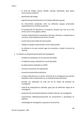 Anexo I
140
Área de Investigación - INFD
- el clima de trabajo: ameno, flexible, cómodo, interesante. Muy buena
comunicación en general
- planificación del trabajo
- organización-guía-orientaciones en el trabajo individual y grupal
- los intercambios producidos entre los diferentes equipos provinciales
(especialmente en el último encuentro)
- la incorporación de docentes en el proyecto, situación que creo no es muy
común, pero sí muy jugada y valiosa
- movilizar indirectamente a estudiantes, docentes, directivos, a replantearse el
uso de las net/la importancia de contar con ellas
- el aula virtual como medio de comunicación
- trabajar en equipos institucionales e inter-institucionales.
- los ámbitos en los que tuvieron lugar los encuentros, incluido el servicio de
catering
 En relación a la propuesta del proyecto de investigación:
- claridad en la propuesta y en los procesos de trabajo
- el trabajo de campo realizado fue muy enriquecedor
- las observaciones realizadas en el ISFD
- consulta y encuentros con especialistas
- encuentros presenciales productivos
- la etapa exploratoria en un primer momento de la investigación que permite
hipotetizar sobre la observación en un contexto de descubrimiento
- jornadas con explicación de cada una de las etapas del proyecto de
investigación
- material de trabajo/lectura utilizados, guías para las diferentes etapas de la
investigación
- producción de autor/oportunidad para redactar informes de investigación
- conocimientos didácticos/construcción de conocimiento y aprendizaje en
didáctica
- metodología de investigación: propuesta y herramientas
 