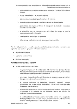 Inclusión digital y prácticas de enseñanza en el marco del programa conectar igualdad para la
formación docente de nivel secundario
Área de investigación - INFD 141
- poder indagar en la realidad cercana, en lo cotidiano, y tomarlo como estudio
de caso
- mayor acercamiento a las escuelas asociadas
- documentación de edición para la escritura de informes
- seriedad y profundidad en el tratamiento general de la investigación
- posibilidades de emprender líneas de trabajo en los institutos y escuelas
secundarias involucradas
- el dispositivo que se estructuró para el trabajo de campo y para la
sistematización de la información
- las referencias teóricas que se aportaron
- talleres muy productivos durante los encuentros presenciales
Por otro lado, en relación a aquellos aspectos resaltados como modificables o a mejorar, las
siguientes respuestas se agruparon en tres dimensiones:
 la dinámica de trabajo
 cuestiones administrativas
 el propio desempeño.
ASPECTOS MODIFICABLES/A MEJORAR
 En relación a la dinámica de trabajo:
- mayores tiempos para la elaboración del informe final (aunque fueron
flexibles)/mayor apoyo en el proceso de redacción del informe/hacer talleres
de escritura académica antes de la experiencia
- una mayor devolución de las actividades que se proponen, para aprovechar
tiempos e ir mejorando las producciones
- el abanico descriptivo es demasiado abarcativo. Despliega muchos
observables que no es sencillo sistematizar. Tal vez sería más operativo
jerarquizar su ordenamiento
- establecer más encuentros jurisdiccionales/reuniones de todo el equipo que
acompañen a los docentes en las diferentes etapas del proceso de
investigación. Más capacitaciones.
- la posibilidad de tener más conexión e intercambio con los otros equipos de
trabajo jurisdiccionales, ya que el tiempo presencial es escaso. Intercambio en
relación al trabajo de campo y al marco teórico del proyecto
 