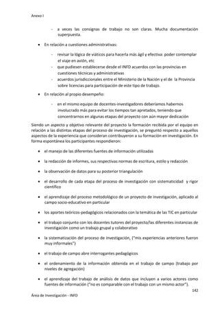 Anexo I
142
Área de Investigación - INFD
- a veces las consignas de trabajo no son claras. Mucha documentación
superpuesta.
 En relación a cuestiones administrativas:
- revisar la lógica de viáticos para hacerla más ágil y efectiva: poder contemplar
el viaje en avión, etc
- que pudiesen establecerse desde el INFD acuerdos con las provincias en
cuestiones técnicas y administrativas
- acuerdos jurisdiccionales entre el Ministerio de la Nación y el de la Provincia
sobre licencias para participación de este tipo de trabajo.
 En relación al propio desempeño:
- en el mismo equipo de docentes-investigadores deberíamos habernos
involucrado más para evitar los tiempos tan apretados, teniendo que
concentrarnos en algunas etapas del proyecto con aún mayor dedicación
Siendo un aspecto y objetivo relevante del proyecto la formación recibida por el equipo en
relación a las distintas etapas del proceso de investigación, se preguntó respecto a aquellos
aspectos de la experiencia que consideran contribuyeron a su formación en investigación. En
forma espontánea los participantes respondieron:
 el manejo de las diferentes fuentes de información utilizadas
 la redacción de informes, sus respectivas normas de escritura, estilo y redacción
 la observación de datos para su posterior triangulación
 el desarrollo de cada etapa del proceso de investigación con sistematicidad y rigor
científico
 el aprendizaje del proceso metodológico de un proyecto de investigación, aplicado al
campo socio-educativo en particular
 los aportes teóricos-pedagógicos relacionados con la temática de las TIC en particular
 el trabajo conjunto con los docentes tutores del proyecto/las diferentes instancias de
investigación como un trabajo grupal y colaborativo
 la sistematización del proceso de investigación, (“mis experiencias anteriores fueron
muy informales”)
 el trabajo de campo abre interrogantes pedagógicos
 el ordenamiento de la información obtenida en el trabajo de campo (trabajo por
niveles de agregación)
 el aprendizaje del trabajo de análisis de datos que incluyen a varios actores como
fuentes de información (“no es comparable con el trabajo con un mismo actor”).
 
