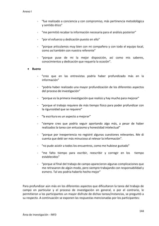 Anexo I
144
Área de Investigación - INFD
- “fue realizado a conciencia y con compromiso, más pertinencia metodológica
y sentido ético”
- “me permitió recabar la información necesaria para el análisis posterior”
- “por el esfuerzo y dedicación puesto en ello”
- “porque articulamos muy bien con mi compañera y con todo el equipo local,
como así también con nuestra referente”
- “porque puse de mi la mejor disposición, así como mis saberes,
conocimientos y dedicación que requería la ocasión”.
 Bueno
- “creo que en las entrevistas podría haber profundizado más en la
información”
- “podría haber realizado una mayor profundización de los diferentes aspectos
del proceso de investigación”
- “porque es la primera investigación que realizo y hay mucho para mejorar”
- “porque el trabajo requiere de más tiempo físico para poder profundizar con
la rigurosidad que se requiere”
- “la escritura es un aspecto a mejorar”
- “siempre creo que podría seguir aportando algo más, a pesar de haber
realizados la tarea con entusiasmo y honestidad intelectual”
- “porque por inexperiencia no registré algunas cuestiones relevantes. Me di
cuenta que debí ser más minucioso al relevar la información”.
- “no pude asistir a todos los encuentros, como me hubiese gustado”
- “me falto tiempo para escribir, reescribir y corregir en los tiempo
establecidos”
- “porque al final del trabajo de campo aparecieron algunas complicaciones que
me retrasaron de algún modo, pero siempre trabajando con responsabilidad y
esmero. Tal vez podria haberlo hecho mejor”
Para profundizar aún más en los diferentes aspectos que dificultaron la tarea del trabajo de
campo en particular y el proceso de investigación en general, o por el contrario, le
permitieron a los participantes un mayor disfrute de dichas tareas/instancias, se preguntó a
su respecto. A continuación se exponen las respuestas mencionadas por los participantes:
 