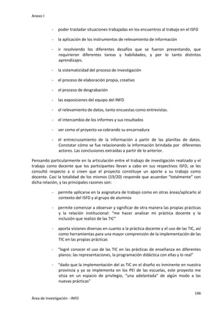 Anexo I
146
Área de Investigación - INFD
- poder trasladar situaciones trabajadas en los encuentros al trabajo en el ISFD
- la aplicación de los instrumentos de relevamiento de información
- ir resolviendo los diferentes desafíos que se fueron presentando, que
requirieron diferentes tareas y habilidades, y por lo tanto distintos
aprendizajes.
- la sistematicidad del proceso de investigación
- el proceso de elaboración propia, creativo
- el proceso de desgrabación
- las exposiciones del equipo del INFD
- el relevamiento de datos, tanto encuestas como entrevistas.
- el intercambio de los informes y sus resultados
- ver como el proyecto va cobrando su encarnadura
- el entrecruzamiento de la información a partir de las planillas de datos.
Constatar cómo se fue relacionando la información brindada por diferentes
actores. Las conclusiones extraídas a partir de lo anterior.
Pensando particularmente en la articulación entre el trabajo de investigación realizado y el
trabajo como docente que los participantes llevan a cabo en sus respectivos ISFD, se les
consultó respecto a si creen que el proyecto constituye un aporte a su trabajo como
docente. Casi la totalidad de los mismos (19/20) responde que acuerdan “totalmente” con
dicha relación, y las principales razones son:
- permite aplicarse en la asignatura de trabajo como en otras áreas/aplicarlo al
contexto del ISFD y al grupo de alumnos
- permite comenzar a observar y significar de otra manera las propias prácticas
y la relación institucional: “me hacer analizar mi práctica docente y la
inclusión que realizo de las TIC”
- aporta visiones diversas en cuanto a la práctica docente y el uso de las TIC, así
como herramientas para una mayor comprensión de la implementación de las
TIC en las propias prácticas
- “logré conocer el uso de las TIC en las prácticas de enseñanza en diferentes
planos: las representaciones, la programación didáctica con ellas y lo real”
- “dado que la implementación del as TIC en el diseño es inminente en nuestra
provincia y ya se implementa en los PEI de las escuelas, este proyecto me
sitúa en un espacio de privilegio, “una adelantada” de algún modo a las
nuevas prácticas”
 