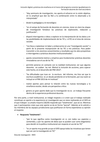 Inclusión digital y prácticas de enseñanza en el marco del programa conectar igualdad para la
formación docente de nivel secundario
Área de investigación - INFD 147
- “doy seminario de investigación, me aporta el esfuerzo en la visión objetiva,
en la amplitud que dan las Net y la combinación entre lo observado y lo
interpretado”
- desde lo pedagógico y lo tecnológico
- “en el campo de formación de docentes en ciencias, tener en claro las etapas
de investigación fortalece las prácticas de exploración, redacción y
justificación”.
- disparó interrogantes e ideas a explorar en la interpretación de los datos y en
las posibilidades de implementación de las TIC y el PCI en el área de ciencias
sociales
- “me lleva a replantear mi labor y embarcarme en una “investigación-acción” a
partir de la presente incorporación de las TIC a mis prácticas. Para poder
transmitir a mis alumnos conocimientos y resultados que les abra proyectivas
e interrogantes a prácticas docentes institucionalizadas”.
- aporta conocimiento teórico y empírico para fundamentar prácticas docentes
innovadoras con el uso de las TIC
- permitió ponerse en contacto con la realidad institucional, ver que algunos
docentes no usaban las net. Motivó la inclusión de acciones, para superar
este hecho, en el desarrollo del PMI 2013”.
- “las dificultades que tuve en la escritura del informe, me hizo ver que la
escritura académica es un deuda pendiente en la formación, por esa razón se
incluyó en el PMI 2013 de mi Instituto”
- realizó aportes para pensar la relación entre las nuevas tecnologías y la
enseñanza escolar, desde una perspectiva crítica.
- genera un gran aporte dado que la investigación no es un trabajo frecuente
dentro de la experiencia profesional docente.
Por otra parte, a nivel institucional, se indagó respecto a si creen que el trabajo realizado
constituye un aporte a la experiencia en investigación que se viene realizando en el ISFD en
el que trabajan. La amplia mayoría (18/20) responde que “totalmente”, que así es. Mientras
que 2 participantes creen que este aporte se da en forma “parcial”. Además se le solicitó a
los miembros de los equipos jurisdicciones que justificaran en forma espontánea su opinión
al respecto:
 Respuesta “totalmente”:
- “por lo que significa como investigación en sí, con todos sus aspectos y
contenidos, y por los aportes de datos que se pueden usar como diagnóstico
para decidir en la política institucional con respecto al uso de las TIC”
- “es un aporte muy grande ya que el ISFD apoya todas las iniciativas que tienen
que ver con la investigación en TIC”
 