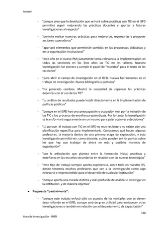 Anexo I
148
Área de Investigación - INFD
- “porque creo que la devolución que se hará sobre prácticas con TIC en el ISFD
permitirá seguir mejorando las prácticas docentes y aportar a futuras
investigaciones al respecto”
- “permite revisar nuestras prácticas para mejorarlas, repensarlas y proponer
acciones superadoras”
- “aportará elementos que permitirán cambios en las propuestas didácticas y
en la organización institucional”
- “este año en el nuevo PMI justamente toma relevancia la implementación en
todas las secciones en los 3ros años las TIC en los talleres. Nuestra
investigación fue pionera y cumple el papel de “muestra” para el resto de las
secciones”
- “para abrir el campo de investigación en el ISFD, nuevas herramientas en el
trabajo de investigación. Nueva bibliografía y posturas”
- “ha generado cambios. Mostró la necesidad de repensar las prácticas
docentes con el uso de las TIC”
- “su análisis de resultados puede incidir directamente en la implementación de
políticas públicas”
- “porque en el ISFD hay una preocupación y ocupación real por la inclusión de
las TIC a los procesos de enseñanza-aprendizaje. Por lo tanto, la investigación
se transformará seguramente en un insumo para guiar acciones y decisiones”
- “sí, porque el trabajo con TIC en el ISFD es muy reciente y no existe aún una
planificación específica para implementarlo. Conocemos qué hacen algunos
profesores, la mayoría dentro de una primera etapa de exploración, y esta
investigación permitió ver, como docente, cuáles pueden ser los puntos sobre
los que hay que trabajar de ahora en más y posibles maneras de
organización”
- “por la articulación que plantea entre la formación inicial, prácticas y
enseñanza en las escuelas secundarias en relación con las nuevas tecnologías”
- “este tipo de trabajo siempre aporta experiencia, sobre todo en nuestro IES,
donde tenemos muchos profesores que ven a la investigación como algo
necesario e imprescindible para el desarrollo de cualquier institución”
- “porque aporta una mirada distinta y más profunda de analizar e investigar en
la institución, y de manera objetiva”
 Respuesta “parcialmente”:
- “porque este trabajo enfocó sólo un aspecto de los múltiples que se vienen
desarrollando en el ISFD, aunque será de gran utilidad para enriquecer otras
investigaciones y también en relación con el departamento de capacitación”
 