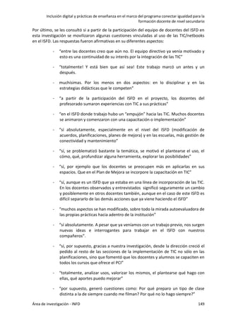 Inclusión digital y prácticas de enseñanza en el marco del programa conectar igualdad para la
formación docente de nivel secundario
Área de investigación - INFD 149
Por último, se les consultó si a partir de la participación del equipo de docentes del ISFD en
esta investigación se movilizaron algunas cuestiones vinculadas al uso de las TIC/netbooks
en el ISFD. Las respuestas fueron afirmativas en su diferentes aspectos:
- “entre las docentes creo que aún no. El equipo directivo ya venía motivado y
esto es una continuidad de su interés por la integración de las TIC”
- “totalmente! Y está bien que así sea! Este trabajo marcó un antes y un
después.
- muchísimas. Por los menos en dos aspectos: en lo disciplinar y en las
estrategias didácticas que le competen”
- “a partir de la participación del ISFD en el proyecto, los docentes del
profesorado sumaron experiencias con TIC a sus prácticas”
- “en el ISFD donde trabajo hubo un “empujón” hacia las TIC. Muchos docentes
se animaron y comenzaron con una capacitación o implementación”
- “sí absolutamente, especialmente en el nivel del ISFD (modificación de
acuerdos, planificaciones, planes de mejora) y en las escuelas, más gestión de
conectividad y mantenimiento”
- “sí, se problematizó bastante la temática, se motivó el plantearse el uso, el
cómo, qué, profundizar alguna herramienta, explorar las posibilidades”
- “sí, por ejemplo que los docentes se preocupen más en aplicarlas en sus
espacios. Que en el Plan de Mejora se incorpore la capacitación en TIC”
- “sí, aunque es un ISFD que ya estaba en una línea de incorporación de las TIC.
En los docentes observados y entrevistados significó seguramente un cambio
y posiblemente en otros docentes también, aunque en el caso de este ISFD es
difícil separarlo de las demás acciones que ya viene haciendo el ISFD”
- “muchos aspectos se han modificado, sobre todo la mirada autoevaluadora de
las propias prácticas hacia adentro de la institución”
- “sí absolutamente. A pesar que ya veníamos con un trabajo previo, nos surgen
nuevas ideas e interrogantes para trabajar en el ISFD con nuestros
compañeros”.
- “sí, por supuesto, gracias a nuestra investigación, desde la dirección creció el
pedido al resto de las secciones de la implementación de TIC no sólo en las
planificaciones, sino que fomentó que los docentes y alumnos se capaciten en
todos los cursos que ofrece el PCI”
- “totalmente, analizar usos, valorizar los mismos, el plantearse qué hago con
ellas, qué aportes puedo mejorar”
- “por supuesto, generó cuestiones como: Por qué preparo un tipo de clase
distinta a la de siempre cuando me filman? Por qué no lo hago siempre?”
 