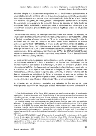 Inclusión digital y prácticas de enseñanza en el marco del programa conectar igualdad para la
formación docente de nivel secundario
15
Área de Investigación - INFD
docentes. Sang et al (2010) estudian las opiniones de 727 estudiantes de profesorado de 4
universidades normales en China, a través de cuestionarios auto-administrados y establecen
un modelo para predecir el uso que estos estudiantes harán de las TIC en el aula cuando
sean docentes. Lock (2007), en cambio, presenta una experiencia de creación de un entorno
de aprendizaje en un programa de formación docente de posgrado en Italia donde los
estudiantes fueron estimulados a reflexionar sobre el aprendizaje con tecnologías, y se
concentra en analizar en profundidad las percepciones e insights de uno de los estudiantes
participantes.
Con enfoques más amplios, las investigaciones identificadas son escasas. Por ejemplo, un
estudio sobre diseños curriculares en la ciudad de Bogotá presentado por Rueda Ortiz (2008)
se focalizó en analizar cómo se integran las TIC en las propuestas de formación inicial de
docentes5. Con un nivel de cobertura de varios países, valen mencionar el estudio
gestionado por la OECD y CERI (2008), el llevado a cabo por OREALC-UNESCO (2005) y un
informe de CEPAL (Brun, 2011). Mientras que el estudio realizado por OECD6 se propuso
investigar los usos de las TIC en la formación docente desde una perspectiva comparada en 9
países miembros de la organización, los informes de CEPAL y de OREALC-UNESCO7 buscan
aportar un panorama general sobre los procesos de integración de TIC en la formación inicial
docente en América Latina y el Caribe.
Las áreas comúnmente abordadas en las investigaciones son las percepciones y actitudes de
los estudiantes hacia las TIC y hacia la enseñanza, los tipos de uso y habilidades que los
mismos desarrollan con respecto a las tecnologías, el rol de los profesores y tutores en la
integración de las TIC en el aula por parte de los estudiantes, las dificultades encontradas en
el uso de las TIC, y los aspectos que favorecen su integración (tales como orientaciones
institucionales, políticas, acceso y soporte, etc). Asimismo, el análisis y clasificación de
diversas estrategias de inclusión de las TIC en la enseñanza por parte de los institutos de
formación docente es otro grupo de producciones. Los estudios de la OECD y CEPAL dan
cuenta asimismo de las políticas de integración de TIC en la formación docente.
Se presentan en los siguientes apartados una selección de los aportes de estas
investigaciones, organizada en tres grupos: 1) usos, habilidades y actitudes con respecto a
5 En Chile, Rodríguez Méndez y Silva Quiroz (2008) realizaron una revisión similar y análisis de los planes de
capacitación y de planes de estudio en la formación inicial de los docentes en relación al componente de
informática, pero en este caso como parte de una producción orientada a construir una propuesta de
estándares TIC para la formación inicial docente por parte del Gobierno de Chile.
6 Este estudio se propuso como objetivos tres grandes líneas de acción. En primer lugar, realizó una revisión de
la literatura y de las políticas en relación al uso de las TIC en la formación inicial de docentes en 11 de los países
integrantes de la OECD. En segundo lugar, llevó adelante estudios empíricos en 9 países: Austria, Chile,
Dinamarca, Finlandia, Francia, Países Bajos, Noruega, Suecia, Inglaterra (aplicando cuestionarios a muestras
representativas de instituciones y actores y realizando dos o tres estudios de caso por país). En tercer lugar, se
propuso la producción de recomendaciones de políticas para las instituciones de formación docente y para los
gobiernos.
7 El estudio de OREALC-UNESCO recopiló 17 experiencias de aplicación de TIC en instituciones de formación
docente de ocho países de la región: Estado Plurinacional de Bolivia, Chile, Colombia, Ecuador, México,
Panamá, Paraguay y Perú. La mayoría de los casos reportados se vinculó con la formación continua docente (o
capacitación en servicio) en tanto sólo tres correspondieron a la FID. Un informe de Robalino Campos (2005)
sintetiza los principales hallazgos.
 