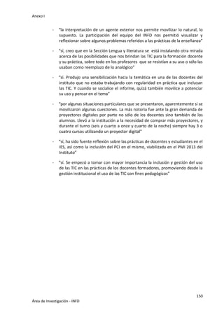 Anexo I
150
Área de Investigación - INFD
- “la interpretación de un agente exterior nos permite movilizar lo natural, lo
supuesto. La participación del equipo del INFD nos permitió visualizar y
reflexionar sobre algunos problemas referidos a las prácticas de la enseñanza”
- “sí, creo que en la Sección Lengua y literatura se está instalando otra mirada
acerca de las posibilidades que nos brindan las TIC para la formación docente
y su práctica, sobre todo en los profesores que se resistían a su uso o sólo las
usaban como reemplazo de lo analógico”
- “sí. Produjo una sensibilización hacia la temática en una de las docentes del
instituto que no estaba trabajando con regularidad en práctica que incluyan
las TIC. Y cuando se socialice el informe, quizá también movilice a potenciar
su uso y pensar en el tema”
- “por algunas situaciones particulares que se presentaron, aparentemente si se
movilizaron algunas cuestiones. La más notoria fue ante la gran demanda de
proyectores digitales por parte no sólo de los docentes sino también de los
alumnos. Llevó a la institución a la necesidad de comprar más proyectores, y
durante el turno (seis y cuarto a once y cuarto de la noche) siempre hay 3 o
cuatro cursos utilizando un proyector digital”
- “sí, ha sido fuente reflexión sobre las prácticas de docentes y estudiantes en el
IES, así como la inclusión del PCI en el mismo, viabilizada en el PMI 2013 del
Instituto”
- “sí. Se empezó a tomar con mayor importancia la inclusión y gestión del uso
de las TIC en las prácticas de los docentes formadores, promoviendo desde la
gestión institucional el uso de las TIC con fines pedagógicos”
 