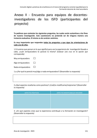 Inclusión digital y prácticas de enseñanza en el marco del programa conectar igualdad para la
formación docente de nivel secundario
Área de investigación - INFD 151
Anexo II - Encuesta para equipos de docentes-
investigadores de los ISFD (participantes del
proyecto)
Te pedimos que contestes las siguientes preguntas, las cuales serán sustantivas a los fines
de nuestra investigación. Este cuestionario no pretende ser de ninguna manera una
instancia evaluativa. El mismo es de carácter anónimo.
Es muy importante que respondas todas las preguntas y que sigas las orientaciones de
cada una de ellas.
1-Si tuvieras que pensar en lo que significó para vos la experiencia de investigación llevada a
cabo, ¿cuán enriquecedora te pareció la misma? (Colocar una cruz en la opción que
corresponda)
Muy enriquecedora
Algo enriquecedora
Nada enriquecedora
1.a-¿Por qué te pareció muy/algo o nada enriquecedora? (Desarrollar tu respuesta)
2-¿Qué aspectos resaltarías como positivos? ¿Cuál/es modificarías/mejorarías? (Desarrollar
tu respuesta)
ASPECTOS POSITIVOS ASPECTOS MODIFICABLES/A MEJORAR
3- ¿En qué aspectos crees que la experiencia contribuyó a tu formación en investigación?
(Desarrollar tu respuesta)
 