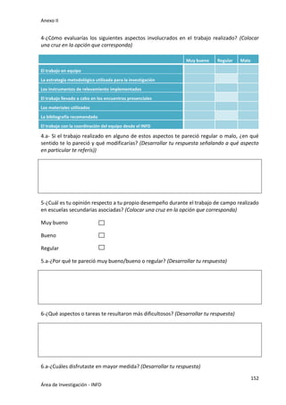 Anexo II
152
Área de Investigación - INFD
4-¿Cómo evaluarías los siguientes aspectos involucrados en el trabajo realizado? (Colocar
una cruz en la opción que corresponda)
Muy bueno Regular Malo
El trabajo en equipo
La estrategia metodológica utilizada para la investigación
Los instrumentos de relevamiento implementados
El trabajo llevado a cabo en los encuentros presenciales
Los materiales utilizados
La bibliografía recomendada
El trabajo con la coordinación del equipo desde el INFD
4.a- Si el trabajo realizado en alguno de estos aspectos te pareció regular o malo, ¿en qué
sentido te lo pareció y qué modificarías? (Desarrollar tu respuesta señalando a qué aspecto
en particular te referís))
5-¿Cuál es tu opinión respecto a tu propio desempeño durante el trabajo de campo realizado
en escuelas secundarias asociadas? (Colocar una cruz en la opción que corresponda)
Muy bueno
Bueno
Regular
5.a-¿Por qué te pareció muy bueno/bueno o regular? (Desarrollar tu respuesta)
6-¿Qué aspectos o tareas te resultaron más dificultosos? (Desarrollar tu respuesta)
6.a-¿Cuáles disfrutaste en mayor medida? (Desarrollar tu respuesta)
 