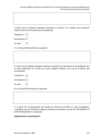 Inclusión digital y prácticas de enseñanza en el marco del programa conectar igualdad para la
formación docente de nivel secundario
Área de investigación - INFD 153
7-¿Crees que el proyecto realizado constituye un aporte a tu trabajo como docente?
(Colocar una cruz en la opción que corresponda)
Totalmente
Parcialmente
En nada
7.a- ¿Por qué? (Desarrollar tu respuesta)
8- ¿Crees que el trabajo realizado constituye un aporte a la experiencia en investigación que
se viene realizando en el ISFD en el que trabajás? (Colocar una cruz en la opción que
corresponda)
Totalmente
Parcialmente
En nada
8.a- ¿Por qué? (Desarrollar tu respuesta)
9- A partir de la participación del equipo de docentes del ISFD en esta investigación,
¿considerás que se movilizaron algunas cuestiones vinculadas al uso de las TIC/netbooks en
el ISFD? (Desarrollar tu respuesta)
¡Agradecemos tu participación!
 