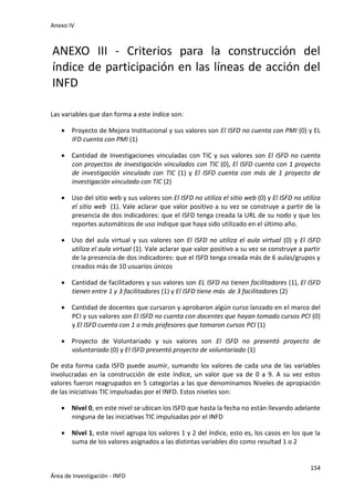 Anexo IV
154
Área de Investigación - INFD
ANEXO III - Criterios para la construcción del
índice de participación en las líneas de acción del
INFD
Las variables que dan forma a este índice son:
 Proyecto de Mejora Institucional y sus valores son El ISFD no cuenta con PMI (0) y EL
IFD cuenta con PMI (1)
 Cantidad de Investigaciones vinculadas con TIC y sus valores son El ISFD no cuenta
con proyectos de investigación vinculados con TIC (0), El ISFD cuenta con 1 proyecto
de investigación vinculado con TIC (1) y El ISFD cuenta con más de 1 proyecto de
investigación vinculado con TIC (2)
 Uso del sitio web y sus valores son El ISFD no utiliza el sitio web (0) y El ISFD no utiliza
el sitio web (1). Vale aclarar que valor positivo a su vez se construye a partir de la
presencia de dos indicadores: que el ISFD tenga creada la URL de su nodo y que los
reportes automáticos de uso indique que haya sido utilizado en el último año.
 Uso del aula virtual y sus valores son El ISFD no utiliza el aula virtual (0) y El ISFD
utiliza el aula virtual (1). Vale aclarar que valor positivo a su vez se construye a partir
de la presencia de dos indicadores: que el ISFD tenga creada más de 6 aulas/grupos y
creados más de 10 usuarios únicos
 Cantidad de facilitadores y sus valores son EL ISFD no tienen facilitadores (1), El ISFD
tienen entre 1 y 3 facilitadores (1) y El ISFD tiene más de 3 facilitadores (2)
 Cantidad de docentes que cursaron y aprobaron algún curso lanzado en el marco del
PCI y sus valores son El ISFD no cuenta con docentes que hayan tomado cursos PCI (0)
y El ISFD cuenta con 1 o más profesores que tomaron cursos PCI (1)
 Proyecto de Voluntariado y sus valores son El ISFD no presentó proyecto de
voluntariado (0) y El ISFD presentó proyecto de voluntariado (1)
De esta forma cada ISFD puede asumir, sumando los valores de cada una de las variables
involucradas en la construcción de este índice, un valor que va de 0 a 9. A su vez estos
valores fueron reagrupados en 5 categorías a las que denominamos Niveles de apropiación
de las iniciativas TIC impulsadas por el INFD. Estos niveles son:
 Nivel 0, en este nivel se ubican los ISFD que hasta la fecha no están llevando adelante
ninguna de las iniciativas TIC impulsadas por el INFD
 Nivel 1, este nivel agrupa los valores 1 y 2 del índice, esto es, los casos en los que la
suma de los valores asignados a las distintas variables dio como resultad 1 o 2
 