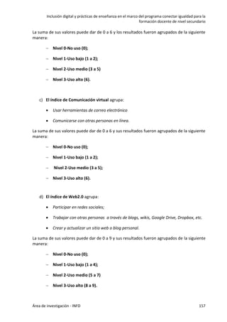 Inclusión digital y prácticas de enseñanza en el marco del programa conectar igualdad para la
formación docente de nivel secundario
Área de investigación - INFD 157
La suma de sus valores puede dar de 0 a 6 y los resultados fueron agrupados de la siguiente
manera:
 Nivel 0-No uso (0);
 Nivel 1-Uso bajo (1 a 2);
 Nivel 2-Uso medio (3 a 5)
 Nivel 3-Uso alto (6).
c) El índice de Comunicación virtual agrupa:
 Usar herramientas de correo electrónico
 Comunicarse con otras personas en línea.
La suma de sus valores puede dar de 0 a 6 y sus resultados fueron agrupados de la siguiente
manera:
 Nivel 0-No uso (0);
 Nivel 1-Uso bajo (1 a 2);
 Nivel 2-Uso medio (3 a 5);
 Nivel 3-Uso alto (6).
d) El índice de Web2.0 agrupa:
 Participar en redes sociales;
 Trabajar con otras personas a través de blogs, wikis, Google Drive, Dropbox, etc.
 Crear y actualizar un sitio web o blog personal.
La suma de sus valores puede dar de 0 a 9 y sus resultados fueron agrupados de la siguiente
manera:
 Nivel 0-No uso (0);
 Nivel 1-Uso bajo (1 a 4);
 Nivel 2-Uso medio (5 a 7)
 Nivel 3-Uso alto (8 a 9).
 