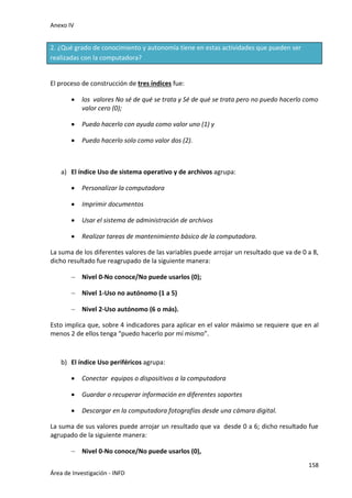 Anexo IV
158
Área de Investigación - INFD
2. ¿Qué grado de conocimiento y autonomía tiene en estas actividades que pueden ser
realizadas con la computadora?
El proceso de construcción de tres índices fue:
 los valores No sé de qué se trata y Sé de qué se trata pero no puedo hacerlo como
valor cero (0);
 Puedo hacerlo con ayuda como valor uno (1) y
 Puedo hacerlo solo como valor dos (2).
a) El índice Uso de sistema operativo y de archivos agrupa:
 Personalizar la computadora
 Imprimir documentos
 Usar el sistema de administración de archivos
 Realizar tareas de mantenimiento básico de la computadora.
La suma de los diferentes valores de las variables puede arrojar un resultado que va de 0 a 8,
dicho resultado fue reagrupado de la siguiente manera:
 Nivel 0-No conoce/No puede usarlos (0);
 Nivel 1-Uso no autónomo (1 a 5)
 Nivel 2-Uso autónomo (6 o más).
Esto implica que, sobre 4 indicadores para aplicar en el valor máximo se requiere que en al
menos 2 de ellos tenga “puedo hacerlo por mí mismo”.
b) El índice Uso periféricos agrupa:
 Conectar equipos o dispositivos a la computadora
 Guardar o recuperar información en diferentes soportes
 Descargar en la computadora fotografías desde una cámara digital.
La suma de sus valores puede arrojar un resultado que va desde 0 a 6; dicho resultado fue
agrupado de la siguiente manera:
 Nivel 0-No conoce/No puede usarlos (0),
 