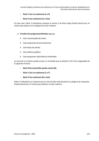 Inclusión digital y prácticas de enseñanza en el marco del programa conectar igualdad para la
formación docente de nivel secundario
Área de investigación - INFD 159
 Nivel 1-Uso no autónomo (1 a 4)
 Nivel 2-Uso autónomo (5 o más).
En este caso, sobre 3 indicadores requiere al menos 2 de ellos tenga Puedo hacerlo por mí
mismo para aplicar en la categoría de valor máximo.
c) El índice Uso programas/ofimática agrupa:
 Usar el procesador de textos
 Usar programas de presentaciones
 Usar hojas de cálculo
 Usar editores gráficos
 Usar programas informáticos multimedia.
La suma de sus valores puede arrojar un resultado que va desde 0 a 10 y fue reagrupado de
la siguiente manera:
 Nivel 0-No conoce/No puede usarlos (0),
 Nivel 1-Uso no autónomo (1 a 7)
 Nivel 2-Uso autónomo (8 o más).
Sobre 5 indicadores se requiere que en tres de ellos esté presente la categoría de respuesta:
Puedo hacerlo por mí mismo para obtener el valor máximo.
 