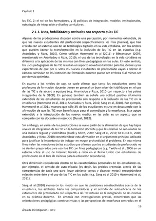 Capítulo 2
16
Área de Investigación - INFD
las TIC, 2) el rol de los formadores, y 3) políticas de integración, modelos institucionales,
estrategias de integración y diseños curriculares.
2.1.1. Usos, habilidades y actitudes con respecto a las TIC
Algunas de las producciones discuten contra una percepción, por momentos extendida, de
que los nuevos estudiantes del profesorado (específicamente los más jóvenes), que han
crecido con un extenso uso de las tecnologías digitales en su vida cotidiana, son los actores
que pueden liderar la transformación en la inclusión de las TIC en las escuelas (e.g.
Ananiadou y Rizza, 2010). Como señalan Hammond et al (2011) y Bétrancourt (2007,
mencionado en Ananiadou y Rizza, 2010), el uso de las tecnologías en la vida cotidiana es
diferente a la aplicación de las mismas con fines pedagógicos en las aulas. En este sentido,
los usos pedagógicos de las TIC resultan un aspecto novedoso también para los jóvenes y las
expectativas de que por sí solos los nuevos estudiantes de profesorado vayan a liderar el
cambio curricular de los institutos de formación docente puede ser errónea o al menos ser
por demás optimista.
En cuanto a los niveles de uso, se suele afirmar que tanto los estudiantes como los
profesores de formación docente tienen en general un buen nivel de habilidades en el uso
de las TIC y de acceso a equipos (e.g. Ananiadou y Rizza, 2010 con respecto a los países
integrantes de la OECD). En general, también se señala una actitud positiva altamente
extendida de los estudiantes de profesorado con respecto a la inclusión de las TIC en la
enseñanza (Hammond et al, 2011; Ananiadou y Rizza, 2010; Sang et al, 2010). Por ejemplo,
Hammond et al 2011 muestra que sólo 3% de los estudiantes estuvo en desacuerdo con la
afirmación de que las TIC eran beneficiosas para el aprendizaje y la enseñanza. Este apoyo
extendido a la introducción de los nuevos medios en las aulas es un aspecto que se
comparte con los docentes en ejercicio (Dussel, 2012).
Sin embargo, en varias de las producciones se suele partir de la afirmación de que hay bajos
niveles de integración de las TIC en la formación docente y que las mismas no son usadas de
una manera regular y sistemática (Black y Smith, 2009; Sang et al, 2010; OECD-CERI, 2008;
Ananiadou y Rizza, 2010) convirtiéndose esta afirmación en el argumento principal utilizado
para justificar la importancia de indagar en mayor profundidad el problema. En esa misma
línea valen las menciones de los estudios que afirman que los estudiantes de profesorado no
se sienten preparados para usar las TIC con fines pedagógicos (e.g. Twidle et al., 2006 en un
estudio sobre el uso de Internet llevado a cabo en el Reino Unido con estudiantes de
profesorado en el área de ciencias para la educación secundaria).
Otra dimensión considerada dentro de las características personales de los estudiantes es,
por ejemplo, el sentido de auto-eficacia (es decir, las propias creencias acerca de las
competencias de cada uno para llevar adelante tareas y alcanzar metas) encontrándose
relación entre éste y el uso de las TIC en las aulas (e.g. Sang et al 2010 y Hammond et al,
2011).
Sang et al (2010) evaluaron los modos en que las posiciones constructivistas acerca de la
enseñanza, las actitudes hacia las computadoras y el sentido de auto-eficacia de los
estudiantes del profesorado con respecto a las TIC influían en la integración de las mismas
en su práctica docente. En sintonía con investigaciones previas, encontraron que las
orientaciones pedagógicas constructivistas y las perspectivas de enseñanza centradas en el
 