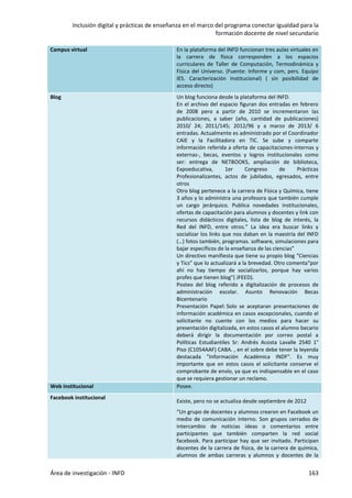 Inclusión digital y prácticas de enseñanza en el marco del programa conectar igualdad para la
formación docente de nivel secundario
Área de investigación - INFD 163
Campus virtual En la plataforma del INFD funcionan tres aulas virtuales en
la carrera de física corresponden a los espacios
curriculares de Taller de Computación, Termodinámica y
Física del Universo. (Fuente: Informe y com, pers. Equipo
IES. Caracterización Institucional) ( sin posibilidad de
acceso directo)
Blog Un blog funciona desde la plataforma del INFD.
En el archivo del espacio figuran dos entradas en febrero
de 2008 pero a partir de 2010 se incrementaron las
publicaciones, a saber (año, cantidad de publicaciones)
2010/ 24; 2011/145; 2012/96 y a marzo de 2013/ 6
entradas. Actualmente es administrado por el Coordinador
CAIE y la Facilitadora en TIC. Se sube y comparte
información referida a oferta de capacitaciones-internas y
externas-, becas, eventos y logros institucionales como
ser: entrega de NETBOOKS, ampliación de biblioteca,
Expoeducativa, 1er Congreso de Prácticas
Profesionalizantes, actos de jubilados, egresados, entre
otros
Otro blog pertenece a la carrera de Física y Química, tiene
3 años y lo administra una profesora que también cumple
un cargo jerárquico. Publica novedades institucionales,
ofertas de capacitación para alumnos y docentes y link con
recursos didácticos digitales, lista de blog de interés, la
Red del INFD, entre otros.” La idea era buscar links y
socializar los links que nos daban en la maestría del INFD
(…) fotos también, programas. software, simulaciones para
bajar específicos de la enseñanza de las ciencias”
Un directivo manifiesta que tiene su propio blog “Ciencias
y Tics” que lo actualizará a la brevedad. Otro comenta“por
ahí no hay tiempo de socializarlos, porque hay varios
profes que tienen blog”( JFEED).
Posteo del blog referido a digitalización de procesos de
administración escolar. Asunto Renovación Becas
Bicentenario
Presentación Papel: Solo se aceptaran presentaciones de
información académica en casos excepcionales, cuando el
solicitante no cuente con los medios para hacer su
presentación digitalizada, en estos casos el alumno becario
deberá dirigir la documentación por correo postal a
Políticas Estudiantiles Sr: Andrés Acosta Lavalle 2540 1°
Piso (C1054AAF) CABA. , en el sobre debe tener la leyenda
destacada "Información Académica INDF". Es muy
importante que en estos casos el solicitante conserve el
comprobante de envío, ya que es indispensable en el caso
que se requiera gestionar un reclamo.
Web institucional Posee.
Facebook institucional
Existe, pero no se actualiza desde septiembre de 2012
“Un grupo de docentes y alumnos crearon en Facebook un
medio de comunicación interno. Son grupos cerrados de
intercambio de noticias ideas o comentarios entre
participantes que también comparten la red social
facebook. Para participar hay que ser invitado. Participan
docentes de la carrera de física, de la carrera de química,
alumnos de ambas carreras y alumnos y docentes de la
 