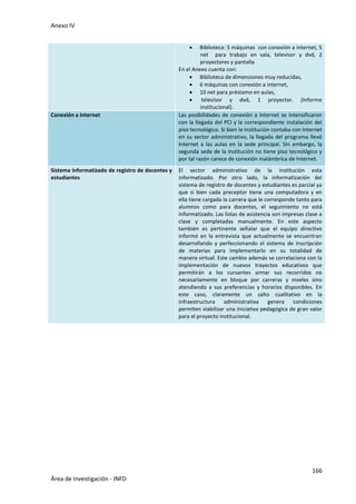 Anexo IV
166
Área de Investigación - INFD
 Biblioteca: 5 máquinas con conexión a internet, 5
net para trabajo en sala, televisor y dvd, 2
proyectores y pantalla
En el Anexo cuenta con:
 Biblioteca de dimensiones muy reducidas,
 6 máquinas con conexión a internet,
 10 net para préstamo en aulas,
 televisor y dvd, 1 proyector. (Informe
institucional).
Conexión a Internet Las posibilidades de conexión a Internet se intensificaron
con la llegada del PCI y la correspondiente instalación del
piso tecnológico. Si bien la institución contaba con Internet
en su sector administrativo, la llegada del programa llevó
Internet a las aulas en la sede principal. Sin embargo, la
segunda sede de la institución no tiene piso tecnológico y
por tal razón carece de conexión inalámbrica de Internet.
Sistema informatizado de registro de docentes y
estudiantes
El sector administrativo de la institución esta
informatizado. Por otro lado, la informatización del
sistema de registro de docentes y estudiantes es parcial ya
que si bien cada preceptor tiene una computadora y en
ella tiene cargada la carrera que le corresponde tanto para
alumnos como para docentes, el seguimiento no está
informatizado. Las listas de asistencia son impresas clase a
clase y completadas manualmente. En este aspecto
también es pertinente señalar que el equipo directivo
informó en la entrevista que actualmente se encuentran
desarrollando y perfeccionando el sistema de inscripción
de materias para implementarlo en su totalidad de
manera virtual. Este cambio además se correlaciona con la
implementación de nuevos trayectos educativos que
permitirán a los cursantes armar sus recorridos no
necesariamente en bloque por carreras y niveles sino
atendiendo a sus preferencias y horarios disponibles. En
este caso, claramente un salto cualitativo en la
infraestructura administrativa genera condiciones
permiten viabilizar una iniciativa pedagógica de gran valor
para el proyecto institucional.
 