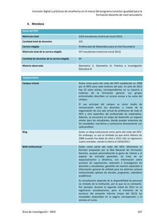 Inclusión digital y prácticas de enseñanza en el marco del programa conectar igualdad para la
formación docente de nivel secundario
Área de investigación - INFD 167
4. Mendoza
Datos del ISFD
Matrícula total 3163 estudiantes (matrícula inicial 2012)
Cantidad total de docentes 231
Carrera elegida Profesorado de Matemática para el nivel Secundario
Matricula total de la carrera elegida 557 estudiantes (matrícula inicial 2012)
Cantidad de docentes de la carrera elegida 44
Materia observada Geometría II, Geometría III, Práctica e Investigación
Educativa III
Equipamiento
Campus virtual Existe como parte del nodo del ISFD establecido en 2008
por el INFD para cada instituto del país. En julio de 2012
hay 35 aulas activas, correspondientes en su mayoría a
materias de la formación general. Los grupos
entrevistados describen un acceso escaso a las aulas del
campus.
El uso principal del campus es como medio de
comunicación entre los docentes, a través de la
organización de una sala virtual de profesores de todo el
ISFD y otro específico del profesorado de matemática.
Además, se encuentra en etapa de desarrollo un espacio
similar para los estudiantes, donde puedan enterarse de
las novedades, inscribirse y contactarse directamente con
cada profesor.
Blog Existe un blog institucional como parte del nodo del ISFD.
Sin embargo, su uso es limitado ya que entre febrero de
2008 (cuando fue dado de alta) y 2012 sólo se ingresaron
cuatro entradas, siendo la última el 19/03/2011.
Web institucional Existe como parte del nodo del ISFD. Mantienen el
formato propuesto por la Red Nacional de Formación
Docente, aunque personalizando la gama de colores y el
espacio de entradas generales. Se trata de un
espacioatractivo y dinámico, con información sobre
acciones de capacitación, extensión e investigación de
docentes y estudiantes, gacetillas de eventos especiales e
información general de utilidad para los distintos actores
institucionales (planes de estudio, programas, calendario
académico)
Su actualización depende de la disponibilidad de personal
no rentado de la institución, por lo que no es constante.
Por ejemplo, durante la segunda mitad de 2012 no se
registraron actualizaciones, pero al momento de la
escritura del presente informe (mayo del 2013) las
novedades disponibles en la página corresponden a la
semana en curso.
 