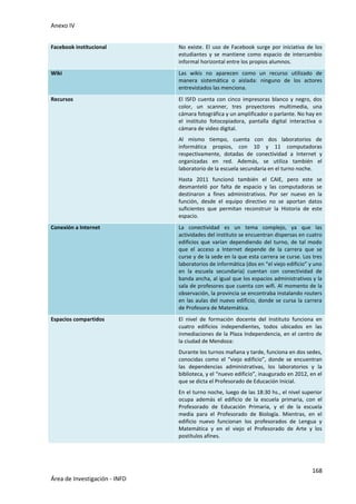 Anexo IV
168
Área de Investigación - INFD
Facebook institucional No existe. El uso de Facebook surge por iniciativa de los
estudiantes y se mantiene como espacio de intercambio
informal horizontal entre los propios alumnos.
Wiki Las wikis no aparecen como un recurso utilizado de
manera sistemática o aislada: ninguno de los actores
entrevistados las menciona.
Recursos El ISFD cuenta con cinco impresoras blanco y negro, dos
color, un scanner, tres proyectores multimedia, una
cámara fotográfica y un amplificador o parlante. No hay en
el instituto fotocopiadora, pantalla digital interactiva o
cámara de video digital.
Al mismo tiempo, cuenta con dos laboratorios de
informática propios, con 10 y 11 computadoras
respectivamente, dotadas de conectividad a Internet y
organizadas en red. Además, se utiliza también el
laboratorio de la escuela secundaria en el turno noche.
Hasta 2011 funcionó también el CAIE, pero este se
desmanteló por falta de espacio y las computadoras se
destinaron a fines administrativos. Por ser nuevo en la
función, desde el equipo directivo no se aportan datos
suficientes que permitan reconstruir la Historia de este
espacio.
Conexión a Internet La conectividad es un tema complejo, ya que las
actividades del instituto se encuentran dispersas en cuatro
edificios que varían dependiendo del turno, de tal modo
que el acceso a Internet depende de la carrera que se
curse y de la sede en la que esta carrera se curse. Los tres
laboratorios de informática (dos en “el viejo edificio” y uno
en la escuela secundaria) cuentan con conectividad de
banda ancha, al igual que los espacios administrativos y la
sala de profesores que cuenta con wifi. Al momento de la
observación, la provincia se encontraba instalando routers
en las aulas del nuevo edificio, donde se cursa la carrera
de Profesora de Matemática.
Espacios compartidos El nivel de formación docente del Instituto funciona en
cuatro edificios independientes, todos ubicados en las
inmediaciones de la Plaza Independencia, en el centro de
la ciudad de Mendoza:
Durante los turnos mañana y tarde, funciona en dos sedes,
conocidas como el “viejo edificio”, donde se encuentran
las dependencias administrativas, los laboratorios y la
biblioteca, y el “nuevo edificio”, inaugurado en 2012, en el
que se dicta el Profesorado de Educación Inicial.
En el turno noche, luego de las 18:30 hs., el nivel superior
ocupa además el edificio de la escuela primaria, con el
Profesorado de Educación Primaria, y el de la escuela
media para el Profesorado de Biología. Mientras, en el
edificio nuevo funcionan los profesorados de Lengua y
Matemática y en el viejo el Profesorado de Arte y los
postítulos afines.
 
