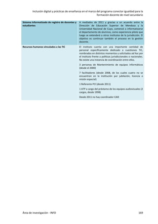 Inclusión digital y prácticas de enseñanza en el marco del programa conectar igualdad para la
formación docente de nivel secundario
Área de investigación - INFD 169
Sistema informatizado de registro de docentes y
estudiantes
A mediados de 2011 y gracias a un acuerdo entre la
Dirección de Educación Superior de Mendoza y la
Universidad Nacional de Cuyo, comenzó a informatizarse
el departamento de alumnos, como experiencia piloto que
luego se extenderá a otros institutos de la jurisdicción. El
objetivo es continuar también el proceso en la gestión
docente.
Recursos humanos vinculados a las TIC El instituto cuenta con una importante cantidad de
personal específicamente dedicado a cuestiones TIC,
nombrados en distintos momentos y solicitados ad hoc por
el instituto frente a políticas jurisdiccionales o nacionales.
No existe una instancia de coordinación entre ellos.
3 personas de Mantenimiento de equipos informáticos
(desde el 2000)
7 facilitadores (desde 2008, de los cuales cuatro no se
encuentran en la institución por jubilación, licencia o
misión especial)
1 Referente PCI (desde 2011)
1 ATP a cargo del préstamo de los equipos audiovisuales (2
cargos, desde 1998)
Desde 2011 no hay coordinador CAIE
 