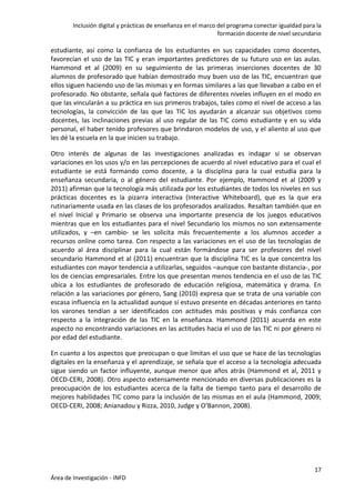 Inclusión digital y prácticas de enseñanza en el marco del programa conectar igualdad para la
formación docente de nivel secundario
17
Área de Investigación - INFD
estudiante, así como la confianza de los estudiantes en sus capacidades como docentes,
favorecían el uso de las TIC y eran importantes predictores de su futuro uso en las aulas.
Hammond et al (2009) en su seguimiento de las primeras inserciones docentes de 30
alumnos de profesorado que habían demostrado muy buen uso de las TIC, encuentran que
ellos siguen haciendo uso de las mismas y en formas similares a las que llevaban a cabo en el
profesorado. No obstante, señala qué factores de diferentes niveles influyen en el modo en
que las vincularán a su práctica en sus primeros trabajos, tales como el nivel de acceso a las
tecnologías, la convicción de las que las TIC los ayudarán a alcanzar sus objetivos como
docentes, las inclinaciones previas al uso regular de las TIC como estudiante y en su vida
personal, el haber tenido profesores que brindaron modelos de uso, y el aliento al uso que
les dé la escuela en la que inicien su trabajo.
Otro interés de algunas de las investigaciones analizadas es indagar si se observan
variaciones en los usos y/o en las percepciones de acuerdo al nivel educativo para el cual el
estudiante se está formando como docente, a la disciplina para la cual estudia para la
enseñanza secundaria, o al género del estudiante. Por ejemplo, Hammond et al (2009 y
2011) afirman que la tecnología más utilizada por los estudiantes de todos los niveles en sus
prácticas docentes es la pizarra interactiva (Interactive Whiteboard), que es la que era
rutinariamente usada en las clases de los profesorados analizados. Resaltan también que en
el nivel Inicial y Primario se observa una importante presencia de los juegos educativos
mientras que en los estudiantes para el nivel Secundario los mismos no son extensamente
utilizados, y –en cambio- se les solicita más frecuentemente a los alumnos acceder a
recursos online como tarea. Con respecto a las variaciones en el uso de las tecnologías de
acuerdo al área disciplinar para la cual están formándose para ser profesores del nivel
secundario Hammond et al (2011) encuentran que la disciplina TIC es la que concentra los
estudiantes con mayor tendencia a utilizarlas, seguidos –aunque con bastante distancia-, por
los de ciencias empresariales. Entre los que presentan menos tendencia en el uso de las TIC
ubica a los estudiantes de profesorado de educación religiosa, matemática y drama. En
relación a las variaciones por género, Sang (2010) expresa que se trata de una variable con
escasa influencia en la actualidad aunque sí estuvo presente en décadas anteriores en tanto
los varones tendían a ser identificados con actitudes más positivas y más confianza con
respecto a la integración de las TIC en la enseñanza. Hammond (2011) acuerda en este
aspecto no encontrando variaciones en las actitudes hacia el uso de las TIC ni por género ni
por edad del estudiante.
En cuanto a los aspectos que preocupan o que limitan el uso que se hace de las tecnologías
digitales en la enseñanza y el aprendizaje, se señala que el acceso a la tecnología adecuada
sigue siendo un factor influyente, aunque menor que años atrás (Hammond et al, 2011 y
OECD-CERI, 2008). Otro aspecto extensamente mencionado en diversas publicaciones es la
preocupación de los estudiantes acerca de la falta de tiempo tanto para el desarrollo de
mejores habilidades TIC como para la inclusión de las mismas en el aula (Hammond, 2009;
OECD-CERI, 2008; Anianadou y Rizza, 2010, Judge y O‘Bannon, 2008).
 