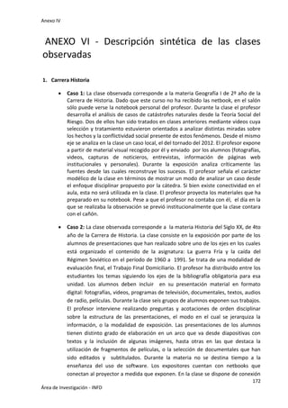 Anexo IV
172
Área de Investigación - INFD
ANEXO VI - Descripción sintética de las clases
observadas
1. Carrera Historia
 Caso 1: La clase observada corresponde a la materia Geografía I de 2º año de la
Carrera de Historia. Dado que este curso no ha recibido las netbook, en el salón
sólo puede verse la notebook personal del profesor. Durante la clase el profesor
desarrolla el análisis de casos de catástrofes naturales desde la Teoría Social del
Riesgo. Dos de ellos han sido tratados en clases anteriores mediante videos cuya
selección y tratamiento estuvieron orientados a analizar distintas miradas sobre
los hechos y la conflictividad social presente de estos fenómenos. Desde el mismo
eje se analiza en la clase un caso local, el del tornado del 2012. El profesor expone
a partir de material visual recogido por él y enviado por los alumnos (fotografías,
videos, capturas de noticieros, entrevistas, información de páginas web
institucionales y personales). Durante la exposición analiza críticamente las
fuentes desde las cuales reconstruye los sucesos. El profesor señala el carácter
modélico de la clase en términos de mostrar un modo de analizar un caso desde
el enfoque disciplinar propuesto por la cátedra. Si bien existe conectividad en el
aula, esta no será utilizada en la clase. El profesor proyecta los materiales que ha
preparado en su notebook. Pese a que el profesor no contaba con él, el día en la
que se realizaba la observación se previó institucionalmente que la clase contara
con el cañón.
 Caso 2: La clase observada corresponde a la materia Historia del Siglo XX, de 4to
año de la Carrera de Historia. La clase consiste en la exposición por parte de los
alumnos de presentaciones que han realizado sobre uno de los ejes en los cuales
está organizado el contenido de la asignatura: La guerra Fría y la caída del
Régimen Soviético en el período de 1960 a 1991. Se trata de una modalidad de
evaluación final, el Trabajo Final Domiciliario. El profesor ha distribuido entre los
estudiantes los temas siguiendo los ejes de la bibliografía obligatoria para esa
unidad. Los alumnos deben incluir en su presentación material en formato
digital: fotografías, videos, programas de televisión, documentales, textos, audios
de radio, películas. Durante la clase seis grupos de alumnos exponen sus trabajos.
El profesor interviene realizando preguntas y acotaciones de orden disciplinar
sobre la estructura de las presentaciones, el modo en el cual se jerarquiza la
información, o la modalidad de exposición. Las presentaciones de los alumnos
tienen distinto grado de elaboración en un arco que va desde diapositivas con
textos y la inclusión de algunas imágenes, hasta otras en las que destaca la
utilización de fragmentos de películas, o la selección de documentales que han
sido editados y subtitulados. Durante la materia no se destina tiempo a la
enseñanza del uso de software. Los expositores cuentan con netbooks que
conectan al proyector a medida que exponen. En la clase se dispone de conexión
 
