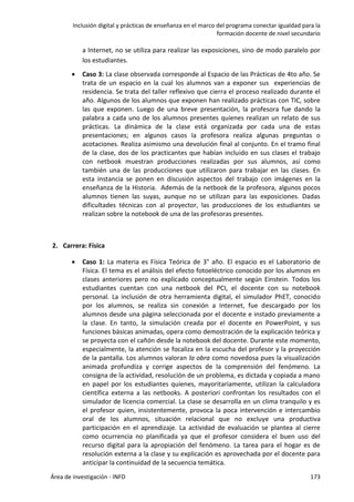 Inclusión digital y prácticas de enseñanza en el marco del programa conectar igualdad para la
formación docente de nivel secundario
Área de investigación - INFD 173
a Internet, no se utiliza para realizar las exposiciones, sino de modo paralelo por
los estudiantes.
 Caso 3: La clase observada corresponde al Espacio de las Prácticas de 4to año. Se
trata de un espacio en la cual los alumnos van a exponer sus experiencias de
residencia. Se trata del taller reflexivo que cierra el proceso realizado durante el
año. Algunos de los alumnos que exponen han realizado prácticas con TIC, sobre
las que exponen. Luego de una breve presentación, la profesora fue dando la
palabra a cada uno de los alumnos presentes quienes realizan un relato de sus
prácticas. La dinámica de la clase está organizada por cada una de estas
presentaciones; en algunos casos la profesora realiza algunas preguntas o
acotaciones. Realiza asimismo una devolución final al conjunto. En el tramo final
de la clase, dos de los practicantes que habían incluido en sus clases el trabajo
con netbook muestran producciones realizadas por sus alumnos, así como
también una de las producciones que utilizaron para trabajar en las clases. En
esta instancia se ponen en discusión aspectos del trabajo con imágenes en la
enseñanza de la Historia. Además de la netbook de la profesora, algunos pocos
alumnos tienen las suyas, aunque no se utilizan para las exposiciones. Dadas
dificultades técnicas con al proyector, las producciones de los estudiantes se
realizan sobre la notebook de una de las profesoras presentes.
2. Carrera: Física
 Caso 1: La materia es Física Teórica de 3° año. El espacio es el Laboratorio de
Física. El tema es el análisis del efecto fotoeléctrico conocido por los alumnos en
clases anteriores pero no explicado conceptualmente según Einstein. Todos los
estudiantes cuentan con una netbook del PCI, el docente con su notebook
personal. La inclusión de otra herramienta digital, el simulador PhET, conocido
por los alumnos, se realiza sin conexión a Internet, fue descargado por los
alumnos desde una página seleccionada por el docente e instado previamente a
la clase. En tanto, la simulación creada por el docente en PowerPoint, y sus
funciones básicas animadas, opera como demostración de la explicación teórica y
se proyecta con el cañón desde la notebook del docente. Durante este momento,
especialmente, la atención se focaliza en la escucha del profesor y la proyección
de la pantalla. Los alumnos valoran la obra como novedosa pues la visualización
animada profundiza y corrige aspectos de la comprensión del fenómeno. La
consigna de la actividad, resolución de un problema, es dictada y copiada a mano
en papel por los estudiantes quienes, mayoritariamente, utilizan la calculadora
científica externa a las netbooks. A posteriori confrontan los resultados con el
simulador de licencia comercial. La clase se desarrolla en un clima tranquilo y es
el profesor quien, insistentemente, provoca la poca intervención e intercambio
oral de los alumnos, situación relacional que no excluye una productiva
participación en el aprendizaje. La actividad de evaluación se plantea al cierre
como ocurrencia no planificada ya que el profesor considera el buen uso del
recurso digital para la apropiación del fenómeno. La tarea para el hogar es de
resolución externa a la clase y su explicación es aprovechada por el docente para
anticipar la continuidad de la secuencia temática.
 