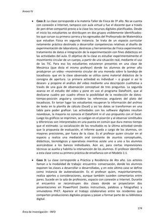 Anexo IV
174
Área de Investigación - INFD
 Caso 2: La clase corresponde a la materia Taller de Física de 3º año. No se cuenta
con conexión a Internet, tampoco con aula virtual y fue el docente que a través
de pen-drive compartió previo a la clase los recursos digitales planificados. Desde
el inicio los estudiantes se distribuyen en dos grupos visiblemente identificados-
los que cursan su primera carrera y los egresados del Profesorado de Matemática
que estudian Física en segunda instancia. Se trata de un espacio curricular
netamente práctico destinado a desarrollar competencias relativas al diseño de
experimentación de laboratorio, destrezas y herramientas de Física experimental,
tratamiento de datos e integración de la experimentación con fines didácticos en
las actividades del aula. El objetivo de la clase es estudiar experimentalmente el
movimiento circular de un cuerpo, a partir de una situación real, mediante el uso
de las TIC. Para eso los estudiantes estuvieron presentes en una clase de
Mecánica (que dicta el mismo profesor) donde los alumnos de primer año
produjeron un video –movimiento circular de una moneda sobre la bandeja de
tocadiscos- que en la clase observada se utiliza como material didáctico de la
consigna de apertura. La primera actividad es individual – o grupal si así lo
desean- y propone el análisis del video mediante una descripción cualitativa a
través de una guía de observación conceptual de tres preguntas. La segunda
avanza en el estudio del video y pone en uso el programa DataPoint, que al
deslizarse cuadro por cuadro ofrece la posibilidad de la recolección de datos-
tiempo-posición angular-y considera las referencias angulares del plato del
tocadiscos. En tercer lugar los estudiantes recuperan la información del archivo
de texto en la planilla de cálculo (Excel) y así los datos se transforman en una
tabla para poder graficar. Las actividades con los software digitales resultan
novedosas, la mayoría no conocía el DataPoint ni el uso propuesto con el Excel.
Luego los gráficos se imprimen, se cuelgan en el pizarrón y al observar similitudes
y diferencias son interpretados en una puesta en común que dura menos tiempo
que el estimado. La socialización de los resultados es la última actividad siendo
que la propuesta de evaluación, el informe queda a cargo de los alumnos, sin
mayores precisiones, por fuera de la clase. Es el profesor quien circular en el
espacio y realiza una mediación oral constante de asuntos conceptuales,
didácticos, tecnológicos y operativos mientras asiste uno a uno a los alumnos
acercándose a los bancos individuales. Aún así, para ciertas imprevisiones
técnicas se auxilia y habilita la intervención de los alumnos. El profesor identifica
a esta clase como su primera práctica de enseñanza con el Modelo 1:1.
 Caso 3: La clase corresponde a Práctica y Residencia de 4to año. Los actores
llaman a la modalidad de trabajo: encuentro- conversación, donde los alumnos
exponen las clases a desarrollar o desarrolladas, y en este último caso se define
como instancia de autoevaluación. Es el profesor quien, mayoritariamente,
realiza aportes y consideraciones, aunque también suceden comentarios entre
pares. Sucede en la sala de profesores, espacio con conexión a Internet. Durante
el encuentro se reconstruyen dos clases donde se proyectaron dos
presentaciones en PowerPoint (textos instructivos, palabras y fotografías) y
simuladores PhET. Aparece el trabajo colaborativo entre los residentes que
comparten producciones digitales propias y pasan a formar parte de su biblioteca
digital.
 
