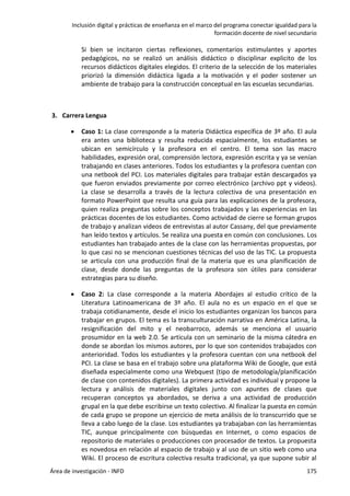 Inclusión digital y prácticas de enseñanza en el marco del programa conectar igualdad para la
formación docente de nivel secundario
Área de investigación - INFD 175
Si bien se incitaron ciertas reflexiones, comentarios estimulantes y aportes
pedagógicos, no se realizó un análisis didáctico o disciplinar explicito de los
recursos didácticos digitales elegidos. El criterio de la selección de los materiales
priorizó la dimensión didáctica ligada a la motivación y el poder sostener un
ambiente de trabajo para la construcción conceptual en las escuelas secundarias.
3. Carrera Lengua
 Caso 1: La clase corresponde a la materia Didáctica específica de 3º año. El aula
era antes una biblioteca y resulta reducida espacialmente, los estudiantes se
ubican en semicírculo y la profesora en el centro. El tema son las macro
habilidades, expresión oral, comprensión lectora, expresión escrita y ya se venían
trabajando en clases anteriores. Todos los estudiantes y la profesora cuentan con
una netbook del PCI. Los materiales digitales para trabajar están descargados ya
que fueron enviados previamente por correo electrónico (archivo ppt y videos).
La clase se desarrolla a través de la lectura colectiva de una presentación en
formato PowerPoint que resulta una guía para las explicaciones de la profesora,
quien realiza preguntas sobre los conceptos trabajados y las experiencias en las
prácticas docentes de los estudiantes. Como actividad de cierre se forman grupos
de trabajo y analizan videos de entrevistas al autor Cassany, del que previamente
han leído textos y artículos. Se realiza una puesta en común con conclusiones. Los
estudiantes han trabajado antes de la clase con las herramientas propuestas, por
lo que casi no se mencionan cuestiones técnicas del uso de las TIC. La propuesta
se articula con una producción final de la materia que es una planificación de
clase, desde donde las preguntas de la profesora son útiles para considerar
estrategias para su diseño.
 Caso 2: La clase corresponde a la materia Abordajes al estudio crítico de la
Literatura Latinoamericana de 3º año. El aula no es un espacio en el que se
trabaja cotidianamente, desde el inicio los estudiantes organizan los bancos para
trabajar en grupos. El tema es la transculturación narrativa en América Latina, la
resignificación del mito y el neobarroco, además se menciona el usuario
prosumidor en la web 2.0. Se articula con un seminario de la misma cátedra en
donde se abordan los mismos autores, por lo que son contenidos trabajados con
anterioridad. Todos los estudiantes y la profesora cuentan con una netbook del
PCI. La clase se basa en el trabajo sobre una plataforma Wiki de Google, que está
diseñada especialmente como una Webquest (tipo de metodología/planificación
de clase con contenidos digitales). La primera actividad es individual y propone la
lectura y análisis de materiales digitales junto con apuntes de clases que
recuperan conceptos ya abordados, se deriva a una actividad de producción
grupal en la que debe escribirse un texto colectivo. Al finalizar la puesta en común
de cada grupo se propone un ejercicio de meta análisis de lo transcurrido que se
lleva a cabo luego de la clase. Los estudiantes ya trabajaban con las herramientas
TIC, aunque principalmente con búsquedas en Internet, o como espacios de
repositorio de materiales o producciones con procesador de textos. La propuesta
es novedosa en relación al espacio de trabajo y al uso de un sitio web como una
Wiki. El proceso de escritura colectiva resulta tradicional, ya que supone subir al
 
