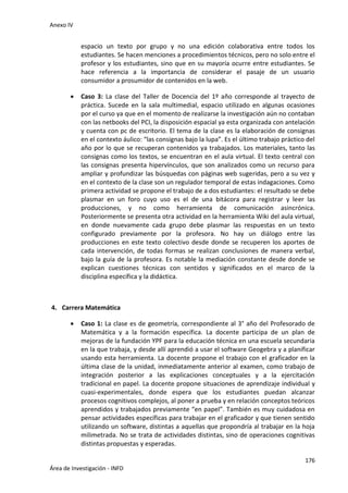 Anexo IV
176
Área de Investigación - INFD
espacio un texto por grupo y no una edición colaborativa entre todos los
estudiantes. Se hacen menciones a procedimientos técnicos, pero no solo entre el
profesor y los estudiantes, sino que en su mayoría ocurre entre estudiantes. Se
hace referencia a la importancia de considerar el pasaje de un usuario
consumidor a prosumidor de contenidos en la web.
 Caso 3: La clase del Taller de Docencia del 1º año corresponde al trayecto de
práctica. Sucede en la sala multimedial, espacio utilizado en algunas ocasiones
por el curso ya que en el momento de realizarse la investigación aún no contaban
con las netbooks del PCI, la disposición espacial ya esta organizada con antelación
y cuenta con pc de escritorio. El tema de la clase es la elaboración de consignas
en el contexto áulico: “las consignas bajo la lupa”. Es el último trabajo práctico del
año por lo que se recuperan contenidos ya trabajados. Los materiales, tanto las
consignas como los textos, se encuentran en el aula virtual. El texto central con
las consignas presenta hipervínculos, que son analizados como un recurso para
ampliar y profundizar las búsquedas con páginas web sugeridas, pero a su vez y
en el contexto de la clase son un regulador temporal de estas indagaciones. Como
primera actividad se propone el trabajo de a dos estudiantes: el resultado se debe
plasmar en un foro cuyo uso es el de una bitácora para registrar y leer las
producciones, y no como herramienta de comunicación asincrónica.
Posteriormente se presenta otra actividad en la herramienta Wiki del aula virtual,
en donde nuevamente cada grupo debe plasmar las respuestas en un texto
configurado previamente por la profesora. No hay un diálogo entre las
producciones en este texto colectivo desde donde se recuperen los aportes de
cada intervención, de todas formas se realizan conclusiones de manera verbal,
bajo la guía de la profesora. Es notable la mediación constante desde donde se
explican cuestiones técnicas con sentidos y significados en el marco de la
disciplina específica y la didáctica.
4. Carrera Matemática
 Caso 1: La clase es de geometría, correspondiente al 3° año del Profesorado de
Matemática y a la formación específica. La docente participa de un plan de
mejoras de la fundación YPF para la educación técnica en una escuela secundaria
en la que trabaja, y desde allí aprendió a usar el software Geogebra y a planificar
usando esta herramienta. La docente propone el trabajo con el graficador en la
última clase de la unidad, inmediatamente anterior al examen, como trabajo de
integración posterior a las explicaciones conceptuales y a la ejercitación
tradicional en papel. La docente propone situaciones de aprendizaje individual y
cuasi-experimentales, donde espera que los estudiantes puedan alcanzar
procesos cognitivos complejos, al poner a prueba y en relación conceptos teóricos
aprendidos y trabajados previamente “en papel”. También es muy cuidadosa en
pensar actividades específicas para trabajar en el graficador y que tienen sentido
utilizando un software, distintas a aquellas que propondría al trabajar en la hoja
milimetrada. No se trata de actividades distintas, sino de operaciones cognitivas
distintas propuestas y esperadas.
 