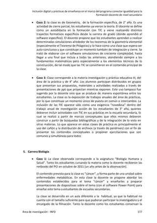 Inclusión digital y prácticas de enseñanza en el marco del programa conectar igualdad para la
formación docente de nivel secundario
Área de investigación - INFD 177
 Caso 2: la clase es de Geometría, de la formación específica, de 2° año. Es una
actividad de cierre parcial, los estudiantes ya vieron la teoría. El docente se define
como un autodidacta en la formación con TIC y viene realizando distintos
trayectos formativos específicos desde la carrera de grado (donde aprendió el
software específico). El docente propone que los estudiantes aprendan a realizar
determinadas simulaciones alrededor de los teoremas de la geometría elemental
(especialmente el Teorema de Pitágoras) y lo hace como una clase que espera ser
auto-conclusiva y que constituye un momento también de integración y cierre. Se
trató de elaborar con el software simulaciones de creciente complejidad, hasta
llegar a una final que incluía a todas las anteriores, atendiendo siempre a los
fundamentos matemáticos pero especialmente a los elementos técnicos de lo
construcción, de tal modo que las TIC se convirtieron en el contenido principal de
la clase.
 Caso 3: Clase corresponde a la materia Investigación y práctica educativa III, del
área de la práctica y de 4° año. Los alumnos participan distribuidos en grupos
que presentan sus propuestas, materiales y actividades realizadas a través de
presentaciones de ppt que proyectan mientras exponen. Este uso tampoco fue
sugerido por la docente sino que se produce de manera espontánea entre los
estudiantes. La clase es la exposición de trabajos anuales del área de prácticas,
por lo que constituye un momento único de puesta en común e intercambio. La
inclusión de las TIC aparece sólo como una exigencia “novedosa” dentro del
trabajo anual de investigación acción de los estudiantes de 3° año, quienes
debieron incluir actividades con TIC en sus prácticas en la escuela secundaria, lo
cual se realizó a partir de marcos conceptuales que ellos mismos debieron
construir a partir de búsquedas bibliográficas y de la integración de lo visto en
otras materias. Lo que aparece en estas clases de práctica es principalmente el
uso del cañón y la distribución de archivos (a través de pendrives) con el fin de
presentar los contenidos conceptuales o proponer ejercitaciones que son
comunes y simultáneas para todos
5. Carrera Biología
 Caso 1: La clase observada corresponde a la asignatura “Biología Humana y
Salud”. Tanto los estudiantes cursando la materia como la docente recibieron las
netbooks del PCI en octubre de 2011 (un año antes de la observación).
El contenido previsto para la clase es “cáncer”, y forma parte de una unidad sobre
enfermedades metabólicas. En esta clase la docente se propone abordar los
contenidos establecidos para el tema “cáncer” y enseñarles a preparar
presentaciones de diapositivas sobre el tema (con el software Power Point) para
enseñar este tema a estudiantes de escuelas secundarias.
La clase se desarrolla en un aula diferente a la habitual, ya que la habitual no
cuenta con el tamaño suficiente para que pudieran participar la investigadora y el
encargado de la filmación. Tanto la docente como los estudiantes conservan la
 