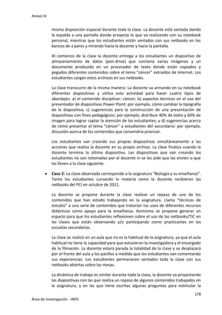Anexo IV
178
Área de Investigación - INFD
misma disposición espacial durante toda la clase. La docente está sentada dando
la espalda a una pantalla donde proyecta lo que va realizando con su notebook
personal, mientras que los estudiantes están sentados con sus netbooks en los
bancos de a pares y mirando hacia la docente y hacia la pantalla.
Al comienzo de la clase la docente entrega a los estudiantes un dispositivo de
almacenamiento de datos (pen-drive) que contiene varias imágenes y un
documento producido en un procesador de texto donde están copiados y
pegados diferentes contenidos sobre el tema “cáncer” extraídos de Internet. Los
estudiantes cargan estos archivos en sus netbooks.
La clase transcurre de la misma manera: La docente va armando en su notebook
diferentes diapositivas y utiliza esta actividad para hacer cuatro tipos de
abordajes: a) el contenido disciplinar: cáncer; b) aspectos técnicos en el uso del
presentador de diapositivas Power Point: por ejemplo, cómo cambiar la tipografía
de la diapositiva; c) sugerencias para la construcción de una presentación de
diapositivas con fines pedagógicos: por ejemplo, distribuir 40% de texto y 60% de
imagen para lograr captar la atención de los estudiantes; y d) sugerencias acerca
de cómo presentar el tema “cáncer” a estudiantes del secundario: por ejemplo,
discusión acerca de los contenidos que convendría priorizar.
Los estudiantes van creando sus propias diapositivas simultáneamente a las
acciones que realiza la docente en su propio archivo. La clase finaliza cuando la
docente termina la última diapositiva. Las diapositivas que van creando los
estudiantes no son retomadas por el docente ni se les pide que las envíen o que
las lleven a la clase siguiente.
 Caso 2: La clase observada corresponde a la asignatura “Biología y su enseñanza”.
Tanto los estudiantes cursando la materia como la docente recibieron las
netbooks del PCI en octubre de 2011.
La docente se propone durante la clase realizar un repaso de uno de los
contenidos que han estado trabajando en la asignatura. Llama “técnicas de
estudio” a una serie de contenidos que tratarían los usos de diferentes recursos
didácticos como apoyo para la enseñanza. Asimismo se propone generar un
espacio para que los estudiantes reflexionen sobre el uso de las netbooks/TIC en
las clases que están observando y/o participando como practicantes en las
escuelas secundarias.
La clase se realizó en un aula que no es la habitual de la asignatura, ya que el aula
habitual no tiene la capacidad para que estuvieran la investigadora y el encargado
de la filmación. La docente estará parada la totalidad de la clase y se desplazará
por el frente del aula y los pasillos a medida que los estudiantes van comentando
sus experiencias. Los estudiantes permanecen sentados toda la clase con sus
netbooks abiertas sobre las mesas.
La dinámica de trabajo es similar durante toda la clase, la docente va proyectando
las diapositivas con las que realiza un repaso de algunos contenidos trabajados en
la asignatura, y en las que tiene escritas algunas preguntas para estimular la
 