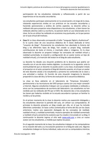 Inclusión digital y prácticas de enseñanza en el marco del programa conectar igualdad para la
formación docente de nivel secundario
Área de investigación - INFD 179
participación de los estudiantes relatando y reflexionando a partir de sus
experiencias en las escuelas secundarias.
Los estudiantes participan extensamente en la conversación a lo largo de la clase,
relatando experiencias vividas en sus prácticas en las escuelas secundarias y
haciendo apreciaciones y análisis de ciertos aspectos. La docente utiliza su
netbook sólo para proyectar estas diapositivas y los estudiantes, si bien tienen las
netbooks abiertas sobre su escritorio, no parecen darle un uso relacionado con la
clase. Se los ve utilizar las netbooks en ocasiones muy puntuales, en lo que parece
ser el aula virtual del Instituto.
 Caso 3: La clase observada corresponde al taller “Lenguaje Digital y Audiovisual”.
Es la cuarta clase de una secuencia didáctica de 4 clases dedicada al tema
“creación de blogs”. Previamente los estudiantes han abordado la historia del
blog y los diferentes tipos de blogs, han creado su propio blog, realizado
contribuciones de texto al mismo, e insertado video e imágenes. En la clase
observada la docente se propone trabajar los conceptos de realidad virtual y
realidad aumentada, la creación y configuración de un avatar (como un tipo de
realidad virtual), y la inserción del avatar en el blog de cada estudiante.
La docente ha ideado una situación problema de la docencia que podría ser
resuelta con el uso de estos medios digitales. La situación es la siguiente: ante la
eventualidad de que un docente no pueda asistir a una clase, el preceptor instala
el proyector en el aula y proyecta el blog del docente ausente, en el que un avatar
de este docente saluda a los estudiantes y presenta los contenidos de la clase y
una actividad a realizar. En función de esta situación imaginaria la docente
propondrá la clase del día y la forma de evaluación de la secuencia didáctica.
La clase se lleva adelante en el laboratorio de “Empresas Simuladas”,
perteneciente a las tecnicaturas del ISFD porque cuenta con una mejor conexión
a Internet. Algunos estudiantes trabajan con sus propias notebooks o netbooks y
otros con las computadoras de escritorio del laboratorio. Los estudiantes no han
recibido aún las netbooks del PCI por el ISFD. No obstante dos o tres estudiantes
las tienen por haberlas recibido en la escuela secundaria o porque un familiar la
recibió y se las presta.
En el primer momento de la clase la docente realiza una exposición dialogada y
los estudiantes observan la pantalla del aula, sin utilizar sus computadoras. Al
principio la docente proyecta un blog creado por ella, en el que ha incluido
diferentes contenidos. En base a ellos contextualiza el tema del día con las clases
anteriores; realiza una exposición dialogada de los conceptos de realidad,
realidad virtual, y realidad aumentada; muestra ejemplos de realidad aumentada
y realidad virtual y presenta los avatares que ha creado e incrustado en su blog. A
continuación la docente ingresa al sitio web www.voki.com y crea un nuevo
avatar con los estudiantes, a medida que explica los pasos.
En el segundo momento de la clase, los estudiantes trabajan en las computadoras
en la creación del voki y su incrustación posterior en el blog de cada uno. Algunos
estudiantes trabajan en forma individual, cada uno con su computadora mientras
 