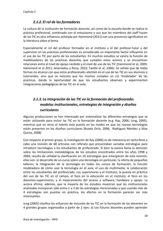 Capítulo 2
18
Área de Investigación - INFD
2.1.2. El rol de los formadores
La cultura de la institución de formación docente, así como de la escuela donde se realiza la
práctica profesional, combinada con el entusiasmo y uso que los miembros del staff hacen
de las TIC es otra influencia señalada por Hammond (2011) con una presencia significativa en
la literatura sobre el tema.
Especialmente el rol del profesor formador en el instituto y el del profesor-tutor y del
supervisor en las prácticas profesionales es considerado un importante factor influyente en
el uso de las TIC por parte de los estudiantes. En muchos estudios se valora la función de
modelizadores de las prácticas docentes que cumplen estos actores y se encuentran
relaciones entre el nivel de apoyo recibido y el nivel de uso de las TIC (Hammond et al, 2009;
Hammond et al 2011; Ananiadou y Rizza, 2010; Twidle et al, 2006). Se señala que de todas
formas no alcanza con que estos profesionales alienten en el uso de las TIC en sus alumnos o
tutorandos, sino que se necesita que los mismos cumplan un rol ‘modelador’ de las
prácticas, dando la oportunidad de que los estudiantes observen y experimenten
integraciones pedagógicas de las TIC en el aula.
2.1.3. La integración de las TIC en la formación del profesorado:
modelos institucionales, estrategias de integración y diseños
curriculares
Algunas producciones se han interesado por sistematizar las diferentes estrategias que se
están utilizando para incluir las TIC en la formación docente (e.g. Kay, 2006; Jung, 2005),
mientras que en otras el interés está puesto en los modos en que las nuevas tecnologías
están presentes en los diseños curriculares (Rueda Ortiz, 2006; Rodríguez Méndez y Silva
Quiroz, 2008)
Con respecto al primer grupo, la investigación de Kay (2006) es de relevancia en tanto llevó a
cabo una revisión de 68 artículos con referato que presentaban variadas estrategias para
introducir tecnologías a los estudiantes de profesorado. Si bien la autora llama la atención
sobre las limitaciones metodológicas de los estudios encontrados entre los años 1998 y
2004, resulta de utilidad la clasificación en 10 estrategias que emergieron de esta revisión,
ellas son: el desarrollo de un curso sobre una tecnología en particular; la oferta de pequeños
talleres; la integración de la tecnología en todos los cursos de formación; la función
modeladora de cómo usar la tecnología en el aula; el uso de multimedia; la colaboración
entre los estudiantes del profesorado, sus supervisores y el instituto; la puesta en práctica
del uso de las TIC en el campo; el foco en la educación en el instituto; el foco en los
docentes-supervisores; y el mejoramiento del acceso a software, hardware y apoyo. La
autora afirma, además, que la mayoría de los estudios muestran que las institucionales
analizadas incorporan sólo entre 1 a 3 de las estrategias mencionadas y que cuando más de
4 estrategias son puestas en práctica, los efectos en la formación parecen ser más
interesantes.
Jung (2005) clasifica los esfuerzos de inclusión de las TIC en la formación de los docentes en
4 grandes grupos organizados a partir de 2 ejes: a) Los futuros docentes pueden aprender
 