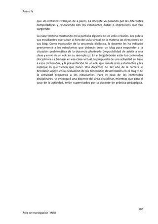 Anexo IV
180
Área de Investigación - INFD
que los restantes trabajan de a pares. La docente va pasando por las diferentes
computadoras y resolviendo con los estudiantes dudas o imprevistos que van
surgiendo.
La clase termina mostrando en la pantalla algunos de los vokis creados. Les pide a
sus estudiantes que suban al foro del aula virtual de la materia las direcciones de
sus blog. Como evaluación de la secuencia didáctica, la docente les ha indicado
previamente a los estudiantes que deberán crear un blog para responder a la
situación problemática de la docencia planteada (imposibilidad de asistir a una
clase y envío de un voki en su reemplazo). En el blog deberán estar los contenidos
disciplinares a trabajar en esa clase virtual, la propuesta de una actividad en base
a esos contenidos, y la presentación de un voki que salude a los estudiantes y les
explique lo que tienen que hacer. Dos docentes de 1er año de la carrera le
brindarán apoyo en la evaluación de los contenidos desarrollados en el blog y de
la actividad propuesta a los estudiantes. Para el caso de los contenidos
disciplinares, se encargará una docente del área disciplinar, mientras que para el
caso de la actividad, serán supervisados por la docente de práctica pedagógica.
 