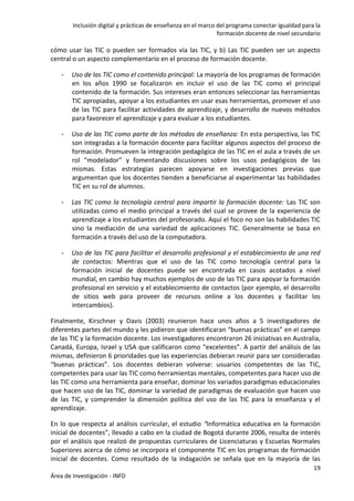Inclusión digital y prácticas de enseñanza en el marco del programa conectar igualdad para la
formación docente de nivel secundario
19
Área de Investigación - INFD
cómo usar las TIC o pueden ser formados vía las TIC, y b) Las TIC pueden ser un aspecto
central o un aspecto complementario en el proceso de formación docente.
- Uso de las TIC como el contenido principal: La mayoría de los programas de formación
en los años 1990 se focalizaron en incluir el uso de las TIC como el principal
contenido de la formación. Sus intereses eran entonces seleccionar las herramientas
TIC apropiadas, apoyar a los estudiantes en usar esas herramientas, promover el uso
de las TIC para facilitar actividades de aprendizaje, y desarrollo de nuevos métodos
para favorecer el aprendizaje y para evaluar a los estudiantes.
- Uso de las TIC como parte de los métodos de enseñanza: En esta perspectiva, las TIC
son integradas a la formación docente para facilitar algunos aspectos del proceso de
formación. Promueven la integración pedagógica de las TIC en el aula a través de un
rol “modelador” y fomentando discusiones sobre los usos pedagógicos de las
mismas. Estas estrategias parecen apoyarse en investigaciones previas que
argumentan que los docentes tienden a beneficiarse al experimentar las habilidades
TIC en su rol de alumnos.
- Las TIC como la tecnología central para impartir la formación docente: Las TIC son
utilizadas como el medio principal a través del cual se provee de la experiencia de
aprendizaje a los estudiantes del profesorado. Aquí el foco no son las habilidades TIC
sino la mediación de una variedad de aplicaciones TIC. Generalmente se basa en
formación a través del uso de la computadora.
- Uso de las TIC para facilitar el desarrollo profesional y el establecimiento de una red
de contactos: Mientras que el uso de las TIC como tecnología central para la
formación inicial de docentes puede ser encontrada en casos acotados a nivel
mundial, en cambio hay muchos ejemplos de uso de las TIC para apoyar la formación
profesional en servicio y el establecimiento de contactos (por ejemplo, el desarrollo
de sitios web para proveer de recursos online a los docentes y facilitar los
intercambios).
Finalmente, Kirschner y Davis (2003) reunieron hace unos años a 5 investigadores de
diferentes partes del mundo y les pidieron que identificaran “buenas prácticas” en el campo
de las TIC y la formación docente. Los investigadores encontraron 26 iniciativas en Australia,
Canadá, Europa, Israel y USA que calificaron como “excelentes”. A partir del análisis de las
mismas, definieron 6 prioridades que las experiencias debieran reunir para ser consideradas
“buenas prácticas”. Los docentes debieran volverse: usuarios competentes de las TIC,
competentes para usar las TIC como herramientas mentales, competentes para hacer uso de
las TIC como una herramienta para enseñar, dominar los variados paradigmas educacionales
que hacen uso de las TIC, dominar la variedad de paradigmas de evaluación que hacen uso
de las TIC, y comprender la dimensión política del uso de las TIC para la enseñanza y el
aprendizaje.
En lo que respecta al análisis curricular, el estudio “Informática educativa en la formación
inicial de docentes”, llevado a cabo en la ciudad de Bogotá durante 2006, resulta de interés
por el análisis que realizó de propuestas curriculares de Licenciaturas y Escuelas Normales
Superiores acerca de cómo se incorpora el componente TIC en los programas de formación
inicial de docentes. Como resultado de la indagación se señala que en la mayoría de las
 