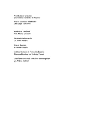 Presidenta de la Nación
Dra. Cristina Fernández de Kirchner
Jefe de Gabinetes del Ministro
Cdor. Jorge Capitanich
Ministro de Educación
Prof. Alberto E. Sileoni
Secretario de Educación
Lic. Jaime Perczyk
Jefe de Gabinete
A.S. Pablo Urquiza
Instituto Nacional de Formación Docente
Directora Ejecutiva: Lic. Verónica Piovani
Dirección Nacional de Formación e Investigación
Lic. Andrea Molinari
 
